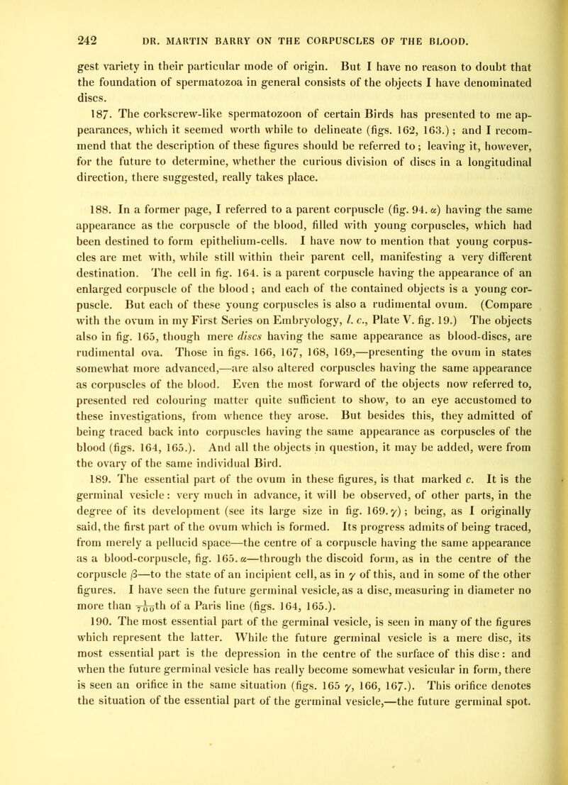 gest variety in their particular mode of origin. But I have no reason to doubt that the foundation of spermatozoa in general consists of the objects I have denominated discs. 187. The corkscrew-like spermatozoon of certain Birds has presented to me ap- pearances, which it seemed worth while to delineate (figs. 162, 163.); and I recom- mend that the description of these figures should be referred to; leaving it, however, for the future to determine, whether the curious division of discs in a longitudinal direction, there suggested, really takes place. 188. In a former page, I referred to a parent corpuscle (fig. 94. a) having the same appearance as the corpuscle of the blood, filled with young corpuscles, which had been destined to form epithelium-cells. I have now to mention that young corpus- cles are met with, while still within their parent cell, manifesting a very different destination. The cell in fig. 164. is a parent corpuscle having the appearance of an enlarged corpuscle of the blood ; and each of the contained objects is a young cor- puscle. But each of these young corpuscles is also a rudimental ovum. (Compare with the ovum in my First Series on Embryology, /. c., Plate V. fig. 19.) The objects also in fig. 165, though mere discs having the same appearance as blood-discs, are rudimental ova. Those in figs. 166, 16/, 168, 169,—presenting the ovum in states somewhat more advanced,—are also altered corpuscles having the same appearance as corpuscles of the blood. Even the most forward of the objects now referred to, presented red colouring matter quite sufficient to show, to an eye accustomed to these investigations, from whence they arose. But besides this, they admitted of being traced back into corpuscles having the same appearance as corpuscles of the blood (figs. 164, 165.). And all the objects in question, it may be added, were from the ovary of the same individual Bird. 189. The essential part of the ovum in these figures, is that marked c. It is the germinal vesicle: very much in advance, it will be observed, of other parts, in the degree of its development (see its large size in fig. 169. y); being, as I originally said, the first part of the ovum which is formed. Its progress admits of being traced, from merely a pellucid space—the centre of a corpuscle having the same appearance as a blood-corpuscle, fig. 165. a—through the discoid form, as in the centre of the corpuscle /3—to the state of an incipient cell, as in y of this, and in some of the other figures. I have seen the future germinal vesicle, as a disc, measuring in diameter no more than 7-g-oth of a Paris line (figs. 164, 165.). 190. The most essential part of the germinal vesicle, is seen in many of the figures which represent the latter. While the future germinal vesicle is a mere disc, its most essential part is the depression in the centre of the surface of this disc: and when the future germinal vesicle has really become somewhat vesicular in form, there is seen an orifice in the same situation (figs. 165 y, 166, 167.). This orifice denotes the situation of the essential part of the germinal vesicle,—the future germinal spot.