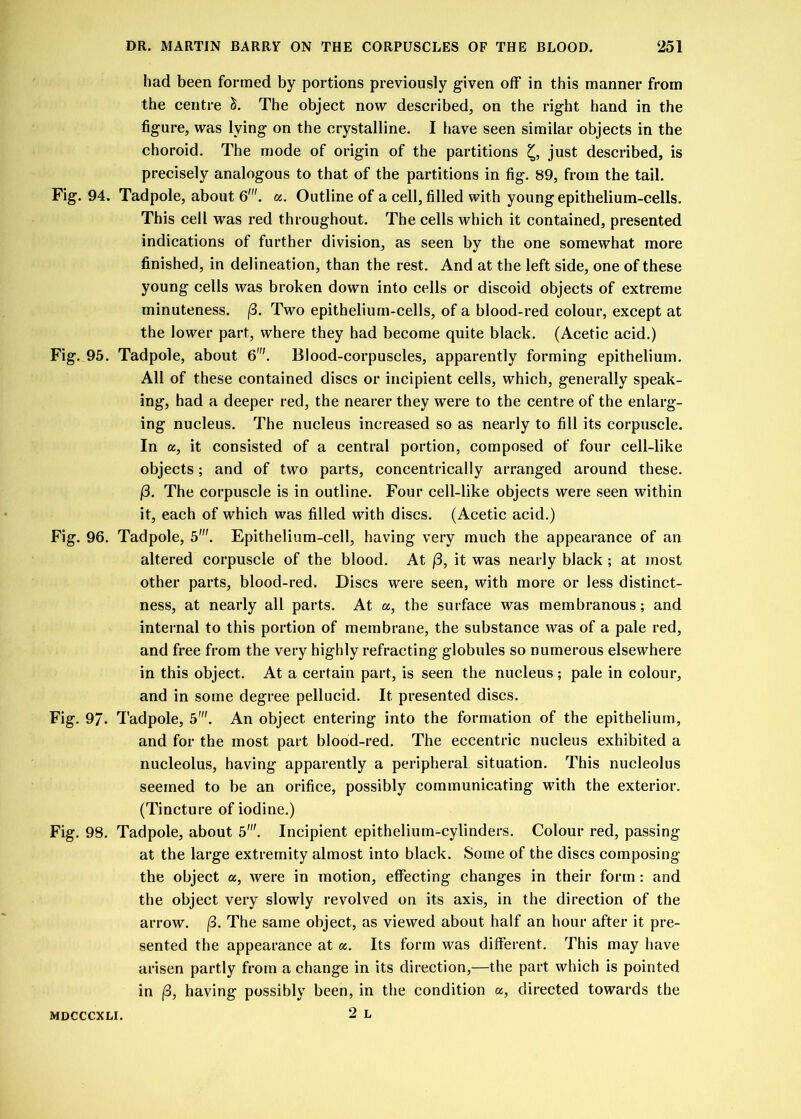 had been formed by portions previously given off in this manner from the centre &. The object now described, on the right hand in the figure, was lying on the crystalline. I have seen similar objects in the choroid. The mode of origin of the partitions £, just described, is precisely analogous to that of the partitions in fig. 89, from the tail. Fig. 94. Tadpole, about 6'. a. Outline of a cell, filled with young epithelium-cells. This cell was red throughout. The cells which it contained, presented indications of further division, as seen by the one somewhat more finished, in delineation, than the rest. And at the left side, one of these young cells was broken down into cells or discoid objects of extreme minuteness. /3. Two epithelium-cells, of a blood-red colour, except at the lower part, where they had become quite black. (Acetic acid.) Fig. 95. Tadpole, about 6'. Blood-corpuscles, apparently forming epithelium. All of these contained discs or incipient cells, which, generally speak- ing, had a deeper red, the nearer they were to the centre of the enlarg- ing nucleus. The nucleus increased so as nearly to fill its corpuscle. In a, it consisted of a central portion, composed of four cell-like objects; and of two parts, concentrically arranged around these. /3. The corpuscle is in outline. Four cell-like objects were seen within it, each of which was filled with discs. (Acetic acid.) Fig. 96. Tadpole, 5'. Epithelium-cell, having very much the appearance of an altered corpuscle of the blood. At (3, it was nearly black; at most other parts, blood-red. Discs were seen, with more or less distinct- ness, at nearly all parts. At «, the surface was membranous; and internal to this portion of membrane, the substance was of a pale red, and free from the very highly refracting globules so numerous elsewhere in this object. At a certain part, is seen the nucleus; pale in colour, and in some degree pellucid. It presented discs. Fig. 97. Tadpole, 5'. An object entering into the formation of the epithelium, and for the most part blood-red. The eccentric nucleus exhibited a nucleolus, having apparently a peripheral situation. This nucleolus seemed to be an orifice, possibly communicating with the exterior. (Tincture of iodine.) Fig. 98. Tadpole, about 5'. Incipient epithelium-cylinders. Colour red, passing at the large extremity almost into black. Some of the discs composing the object a, were in motion, effecting changes in their form: and the object very slowly revolved on its axis, in the direction of the arrow. (3. The same object, as viewed about half an hour after it pre- sented the appearance at cc. Its form was different. This may have arisen partly from a change in its direction,—the part which is pointed in (3, having possibly been, in the condition a, directed towards the 2 L MDCCCXLI.
