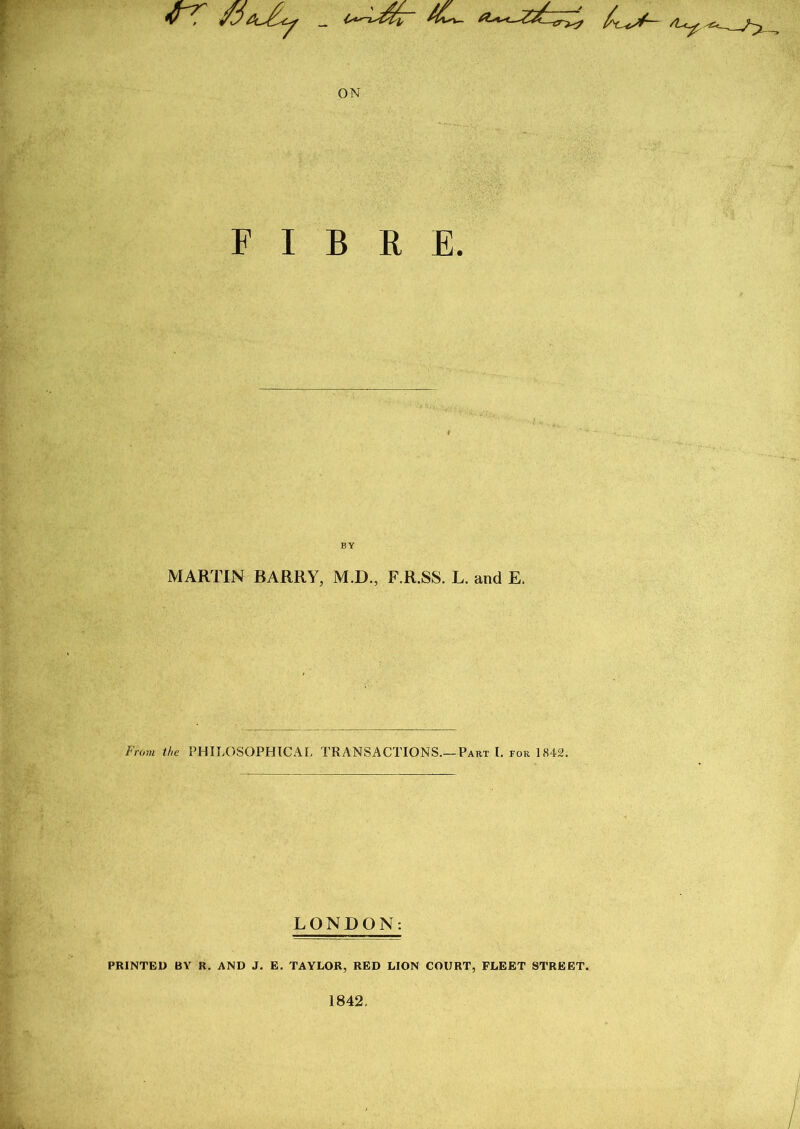 •rr ON FIBRE. BY MARTIN BARRY, M.D., F.R.SS. L. and E. From the PHILOSOPHIC AT, TRANSACTIONS.—Part I. for 1842. LONDON: PRINTED BY R. AND J. E. TAYLOR, RED LION COURT, FLEET STREET. 1842.