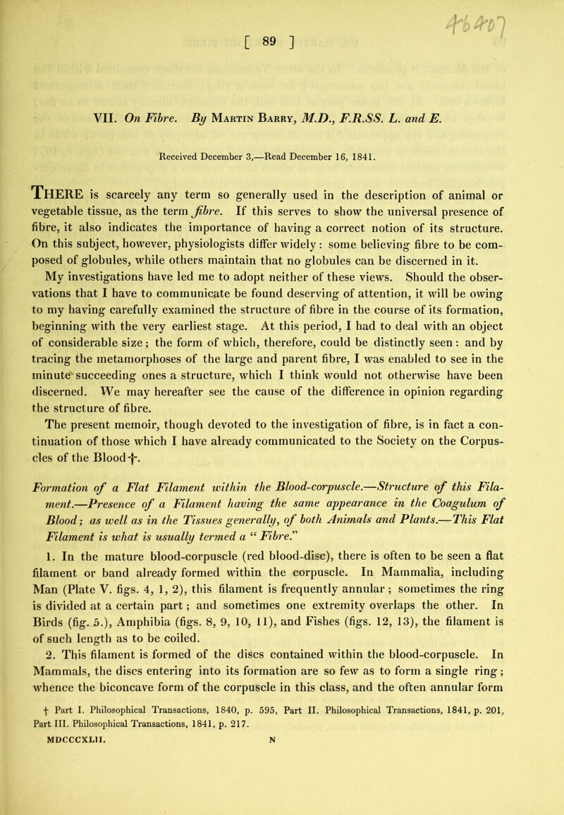 VII. On Fibre. By Martin Barry, M.D., F.R.SS. L. and E. Received December 3,—Read December 16, 1841. There is scarcely any term so generally used in the description of animal or vegetable tissue, as the term Jibre. If this serves to show the universal presence of fibre, it also indicates the importance of having a correct notion of its structure. On this subject, however, physiologists differ widely : some believing fibre to be com- posed of globules, while others maintain that no globules can be discerned in it. My investigations have led me to adopt neither of these views. Should the obser- vations that I have to communicate be found deserving of attention, it will be owing to my having carefully examined the structure of fibre in the course of its formation, beginning with the very earliest stage. At this period, I had to deal with an object of considerable size; the form of which, therefore, could be distinctly seen: and by tracing the metamorphoses of the large and parent fibre, I was enabled to see in the minute’^ succeeding ones a structure, which I think would not otherwise have been discerned. We may hereafter see the cause of the difference in opinion regarding the structure of fibre. The present memoir, though devoted to the investigation of fibre, is in fact a con- tinuation of those which I have already communicated to the Society on the Corpus- cles of the Blood-f”. Formation of a Flat Filament within the Blood-corpuscle.—Structure of this Fila- ment.—Presence of a Filament having the same appearance in the Coagulum of Blood; as well as in the Tissues generally, of both Animals and Plants.—This Flat Filament is what is usually termed a “ Fibre.” 1. In the mature blood-corpuscle (red blood-disc), there is often to be seen a flat filament or band already formed within the corpuscle. In Mammalia, including Man (Plate V. figs. 4, 1, 2), this filament is frequently annular; sometimes the ring is divided at a certain part; and sometimes one extremity overlaps the other. In Birds (fig. 5.), Amphibia (figs. 8, 9, 10, 11), and Fishes (figs. 12, 13), the filament is of such length as to be coiled. 2. This filament is formed of the discs contained within the blood-corpuscle. In Mammals, the discs entering into its formation are so few as to form a single ring; whence the biconcave form of the corpuscle in this class, and the often annular form 4 Part I. Philosophical Transactions, 1840, p. 595, Part II. Philosophical Transactions, 1841, p. 201, Part 111. Philosophical Transactions, 1841, p. 217. MDCCCXLII. N