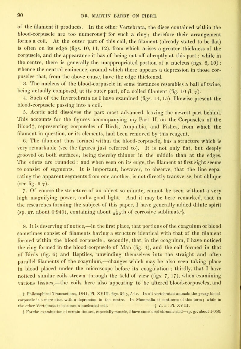 of the filament it produces. In the other Vertebrata, the discs contained within the blood-corpuscle are too numerous'!' ^^ch a ring; therefore their arrangement forms a coil. At the outer part of this coil, the filament (already stated to be flat) is often on its edge (figs. 10, 11, 12), from which arises a greater thickness of the corpuscle, and the appearance it has of being cut off abruptly at this part; while in the centre, there is generally the unappropriated portion of a nucleus (figs. 8, 10) : whence the central eminence, around which there appears a depression in those cor- puscles that, from the above cause, have the edge thickened. 3. The nucleus of the blood-corpuscle in some instances resembles a ball of twine, being actually composed, at its outer part, of a coiled filament (fig. 10 (3, y). 4. Such of the Invertebrata as I have examined (figs. 14, 15), likewise present the blood-corpuscle passing into a coil. 5. Acetic acid dissolves the part most advanced, leaving the newest part behind. This accounts for the figures accompanying my Part II. on the Corpuscles of the Blood:}:, representing corpuscles of Birds, Amphibia, and Fishes, from which the filament in question, or its elements, had been removed by this reagent. 6. The filament thus formed within the blood-corpuscle, has a structure which is very remarkable (see the figures just referred to). It is not only flat, but deeply grooved on both surfaces; being thereby thinner in the middle than at the edges. The edges are rounded : and when seen on its edge, the filament at first sight seems to consist of segments. It is important, however, to observe, that the line sepa- rating the apparent segments from one another, is not directly transverse, but oblique (see fig. 9 y). 7. Of course the structure of an object so minute, cannot be seen without a very high magnifying power, and a good light. And it may be here remarked, that in the researches forming the subject of this paper, I have generally added dilute spirit (sp. gr. about 0'940), containing about of corrosive sublimate^. 8. It is deserving of notice,—in the first place, that portions of the coagulum of blood sometimes consist of filaments having a structure identical with that of the filament formed within the blood-corpuscle ; secondly, that, in the coagulum, I have noticed the ring formed in the blood-corpuscle of Man (fig. 4), and the coil formed in that of Birds (fig. 6) and Reptiles, unwinding themselves into the straight and often parallel filaments of the coagulum,—changes which may be also seen taking place in blood placed under the microscope before its coagulation ; thirdly, that I have noticed similar coils strewn through the field of view (figs. 7, 17)? vvhen examining various tissues,—the coils here also appearing to be altered blood-corpuscles, and t Philosophical Transactions, 1841, PI. XVIII. figs. 52 y, 54 e. In all vertebrated animals the younff blood- corpuscle is a mere disc, with a depression in the centre. In Mammalia it continues of this form ; while in the other Vertebrata it becomes a nucleated cell. I L. c., PI. XVIII. § For the examination of certain tissues, especially muscle, I have since used chromic acid—sp. gr. about P050.
