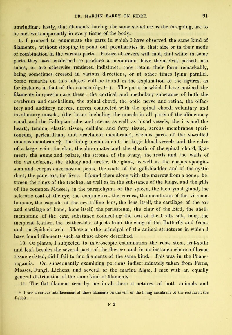 unwinding; lastly, that filaments having the same structure as the foregoing, are to be met with apparently in every tissue of the body. 9. I proceed to enumerate the parts in which I have observed the same kind of filaments ; without stopping to point out peculiarities in their size or in their mode of combination in the various parts. Future observers will find, that while in some parts they have coalesced to produce a membrane, have themselves passed into tubes, or are otherwise rendered indistinct, they retain their form remarkably, being sometimes crossed in various directions, or at other times lying parallel. Some remarks on this subject will be found in the explanation of the figures, as for instance in that of the cornea (fig. 91). The parts in which I have noticed the filaments in question are these: the cortical and medullary substance of both the cerebrum and cerebellum, the spinal chord, the optic nerve and retina, the olfac- tory and auditory nerves, nerves connected with the spinal chord, voluntary and involuntary muscle, (the latter including the muscle in all parts of the alimentary canal, and the Fallopian tube and uterus, as well as blood-vessels, the iris and the heart), tendon, elastic tissue, cellular and fatty tissue, serous membranes (peri- toneum, pericardium, and arachnoid membrane), various parts of the so-called mucous membranc'l', the lining membrane of the large blood-vessels and the valve of a large vein, the skin, the dura mater and the sheath of the spinal chord, liga- ment, the gums and palate, the stroma of the ovary, the testis and the walls of the vas deferens, the kidney and ureter, the glans, as well as the corpus spongio- sum and corpus cavernosum penis, the coats of the gall-bladder and of the cystic duct, the pancreas, the liver. I found them along with the marrow from a bone ; be- tween the rings of the trachea, as well as in the substanee of the lungs, and the gills of the common Mussel; in the parenchyma of the spleen, the lachrymal gland, the sclerotie coat of the eye, the conjunctiva, the eornea, the membrane of the vitreous humour, the capsule of the crystalline lens, the lens itself, the cartilage of the ear and cartilage of bone, bone itself, the periosteum, the claw of the Bird, the shell- membrane of the egg, substance connecting the ova of the Crab, silk, hair, the incipient feather, the feather-like objects from the wing of the Butterfly and Gnat, and the Spider’s web. These are the principal of the animal structures in which I have found filaments such as those above described. 10. Of plants, I subjected to microscopic examination the root, stem, leaf-stalk and leaf, besides the several parts of the flower: and in no instance where a fibrous tissue existed, did I fail to find filaments of the same kind. This was in the Phane- rogamia. On subsequently examining portions indiscriminately taken from Ferns, Mosses, Fungi, Lichens, and several of the marine Algae, I met with an equally general distribution of the same kind of filaments. 11. The flat filament seen by me in all these structures, of both animals and f I saw a curious interlacement of these filaments on the villi of the lining membrane of the rectum in the Rabbit. N 2