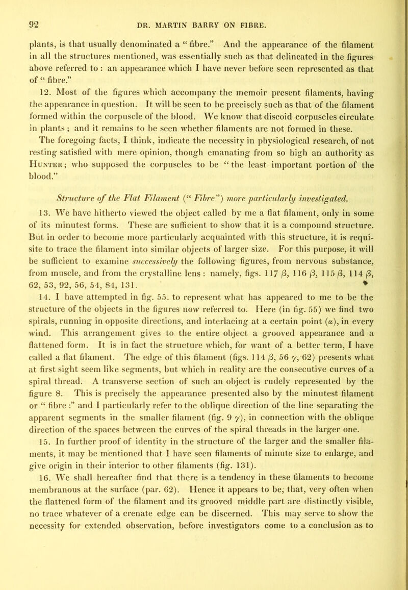 plants, is that usually denominated a “ fibre.” And the appearance of the filament in all the structures mentioned, was essentially such as that delineated in the figures above referred to : an appearance which I have never before seen represented as that of “ fibre.” 12. Most of the figures which accompany the memoir present filaments, having the appearance in question. It will be seen to be precisely such as that of the filament formed within the corpuscle of the blood. We know that discoid corpuscles circulate in plants ; and it remains to be seen whether filaments are not formed in these. The foregoing facts, I think, indicate the necessity in physiological research, of not resting satisfied with mere opinion, though emanating from so high an authority as H UNTER; who supposcd the corpuscles to be “the least important portion of the blood.” Structure of the Flat Filament (“ Fibre) more particularly investigated. 13. We have hitherto viewed the object called by me a flat filament, only in some of its minutest forms. These are sufficient to show that it is a compound structure. But in order to become more particularly acquainted with this structure, it is requi- site to trace the filament into similar objects of larger size. For this purpose, it will be sufficient to examine successively the following figures, from nervous substance, from muscle, and from the crystalline lens ; namely, figs. 117 (3, 116 (3, 115 (B, 114 |8, 62, 53,92, 56,54,84, 131. ♦ 14. I have attempted in fig. 55. to represent what has appeared to me to be the structure of the objects in the figures now referred to. Here (in fig. 55) we find two spirals, running in opposite directions, and interlacing at a certain point (a), in every wind. This arrangement gives to the entire object a grooved appearance and a flattened form. It is in fact the structure which, for want of a better term, I have called a flat filament. The edge of this filament (figs. 114 (B, 56 y, 62) presents wdiat at first sight seem like segments, but which in reality are the consecutive curves of a spiral thread. A transverse section of such an object is rudely represented by the figure 8. This is precisely the appearance presented also by the minutest filament or “ fibre :” and I particularly refer to the oblique direction of the line separating the apparent segments in the smaller filament (fig. 9 y), in connection with the oblique direction of the spaces between the curves of the spiral threads in the larger one. 15. In further proof of identity in the structure of the larger and the smaller fila- ments, it may be mentioned that I have seen filaments of minute size to enlarge, and give origin in their interior to other filaments (fig. 131). 16. We shall hereafter find that there is a tendency in these filaments to become membranous at the surface (par. 62). Hence it appears to be, that, very often when the flattened form of the filament and its grooved middle part are distinctly visible, no trace whatever of a crenate edge can be discerned. This may serve to show the necessity for extended observation, before investigators come to a conclusion as to