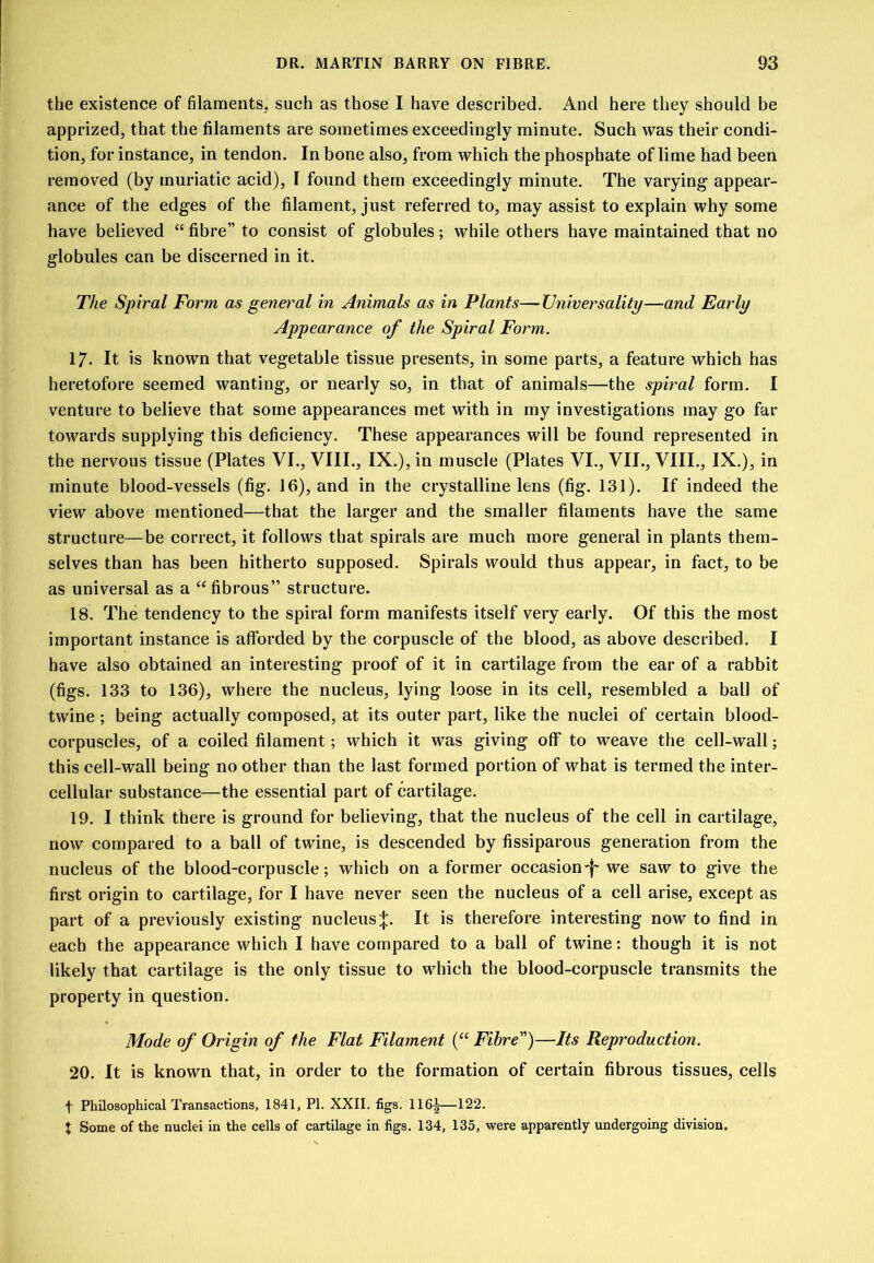 the existence of filamentS; such as those I have described. And here they should be apprized, that the filaments are sometimes exceedingly minute. Such was their condi- tion, for instance, in tendon. In bone also, from which the phosphate of lime had been removed (by muriatic acid), I found them exceedingly minute. The varying appear- ance of the edges of the filament, just referred to, may assist to explain why some have believed “ fibre” to consist of globules; while others have maintained that no globules can be discerned in it. The Spiral Form as genei'al in Animals as in Plants—Universality—and Early Appearance of the Spiral Form. 17. It is known that vegetable tissue presents, in some parts, a feature which has heretofore seemed wanting, or nearly so, in that of animals—the spiral form. I venture to believe that some appearances met with in ray investigations may go far towards supplying this deficiency. These appearances will be found represented in the nervous tissue (Plates VI., VIII., IX.), in muscle (Plates VI., VII., VIII., IX.), in minute blood-vessels (fig. 16), and in the crystalline lens (fig. 131). If indeed the view above mentioned—that the larger and the smaller filaments have the same structure—be correct, it follows that spirals are much more general in plants them- selves than has been hitherto supposed. Spirals would thus appear, in fact, to be as universal as a ‘‘fibrous” structure. 18. The tendency to the spiral form manifests itself very early. Of this the most important instance is afforded by the corpuscle of the blood, as above described. I have also obtained an interesting proof of it in cartilage from the ear of a rabbit (figs. 133 to 136), where the nucleus, lying loose in its cell, resembled a ball of twine ; being actually composed, at its outer part, like the nuclei of certain blood- corpuscles, of a coiled filament; which it was giving off to weave the cell-wall; this cell-wall being no other than the last formed portion of what is termed the inter- cellular substance—the essential part of cartilage. 19. I think there is ground for believing, that the nucleus of the cell in cartilage, now compared to a ball of twine, is descended by fissiparous generation from the nucleus of the blood-corpuscle; which on a former occasion-i- we saw to give the first origin to cartilage, for I have never seen the nucleus of a cell arise, except as part of a previously existing nucleusIt is therefore interesting now to find in each the appearance which I have compared to a ball of twine: though it is not likely that cartilage is the only tissue to which the blood-corpuscle transmits the property in question. Mode of Origin of the Flat Filament (“ Fibre”)—Its Reproduction. 20. It is known that, in order to the formation of certain fibrous tissues, cells t Philosophical Transactions, 1841, PI. XXII. figs. 116|—122. X Some of the nuclei in the cells of cartilage in figs. 134, 135, were apparently undergoing division.