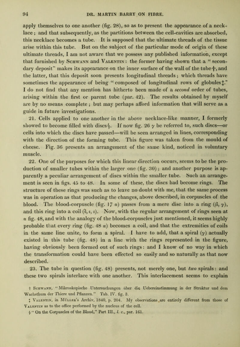 apply themselves to one another (fig. 28), so as to present the appearance of a neek- lace ; and that subsequently, as the partitions between the cell-cavities are absorbed, this necklace becomes a tube. It is supposed that the ultimate threads of the tissue arise within this tube. But on the subject of the particular mode of origin of these ultimate threads, I am not aware that we possess any published information, except that furnished by Schwann and Valentin : the former having shown that a “ secon- dary deposit” makes its appearance on the inner surface of the wall of the tube-|', and the latter, that this deposit soon presents longitudinal threads; which threads have sometimes the appearance of being composed of longitudinal rows of globules:}:.” I do not find that any mention has hitherto been made of a second order of tubes, arising within the first or parent tube (par. 42). The results obtained by myself are by no means complete ; but may perhaps afford information that will serve as a guide in future investigations. 21. Cells applied to one another in the above necklace-like manner, I formerly showed to become filled with discsIf now fig. 26 y be referred to, such discs—or cells into which the discs have passed—will be seen arranged in lines, corresponding with the direction of the forming tube. This figure was taken from the mould of cheese. Fig. 36 presents an arrangement of the same kind, noticed in voluntary muscle. 22. One of the purposes for which this linear direction occurs, seems to be the pro- duction of smaller tubes within the larger one (fig. 30); and another purpose is ap- parently a peculiar arrangement of discs within the smaller tube. Such an arrange- ment is seen in figs. 45 to 48. In some of these, the discs had become rings. The structure of these rings was such as to leave no doubt with me, that the same process was in operation as that producing the changes, above described, in corpuscles of the blood. The blood-corpuscle (fig. 17 «,) passes from a mere disc into a ring (j3, y), and this ring into a coil (^, s, s). Now, with the regular arrangement of rings seen at a fig. 48, and with the analogy of the blood-corpuscles just mentioned, it seems highly probable that every ring (fig. 48 a) becomes a coil, and that the extremities of coils in the same line unite, to form a spiral. I have to add, that a spiral (y) actually existed in this tube (fig. 48) in a line with the rings represented in the figure, having obviously been formed out of such rings: and I know of no way in which the transformation could have been effected so easily and so naturally as that now described. 23. The tube in question (fig. 48) presents, not merely one, but two spirals: and these two spirals interlace with one another. This interlacement seems to explain t Schwann, “ Mikroskopische Untersuchungen iiber die Uebereinstimmung in der Struktur und dem Wachsthum der ^Fhiere und Pflanzen.” Tab. IV. fig. 3. \ Valentin, in Muller’s Archiv, 1840, p. 204. My observations,are entirely difl'erent from those of Valentin as to the office performed by the nueleus of the cell. § “ On the Corpuscles of the Blood,” Part III., /. c., par. 161.