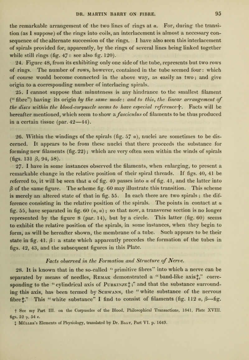 the remarkable arrangement of the two lines of rings at a. For, during the transi- tion (as 1 suppose) of the rings into coils, an interlacement is almost a necessary con- sequence of the alternate succession of the rings. I have also seen this interlacement of spirals provided for, apparently, by the rings of several lines being linked together while still rings (fig. 47: see also fig. 120). 24. Figure 48, from its exhibiting only one side of the tube, represents but two rows of rings. The number of rows, however, contained in the tube seemed four: which of course would become connected in the above way, as easily as two; and give origin to a corresponding number of interlacing spirals. 25. 1 cannot suppose that minuteness is any hindrance to the smallest filament (“ fibre”) having its origin hy the same mode: and to this, the linear arrangement of the discs within the hlood-corpuscle seems to have especial reference^. Facts will be hereafter mentioned, which seem to show a fasciculus of filaments to be thus produced in a certain tissue (par. 42—44). 26. Within the windings of the spirals (fig. 57 «), nuclei are sometimes to be dis- cerned. It appears to be from these nuclei that there proceeds the substance for forming new filaments (fig. 22); which are very often seen within the winds of spirals (figs. 131 13, 94, 58). 27. I have in some instances observed the filaments, when enlarging, to present a remarkable change in the relative position of their spiral threads. If figs. 40, 41 be referred to, it will be seen that a of fig. 40 passes into a of fig. 41, and the latter into (3 of the same figure. The scheme fig. 60 may illustrate this transition. This scheme is merely an altered state of that in fig. 55. In each there are two spirals ; the dif- ference consisting in the relative position of the spirals. The points in contact at a fig. 55, have separated in fig. 60 (a, a); so that now, a transverse section is no longer represented by the figure 8 (par. 14), but by a circle. This latter (fig. 60) seems to exhibit the relative position of the spirals, in some instances, when they begin to form, as will be hereafter shown, the membrane of a tube. Such appears to be their state in fig. 41. |3: a state which apparently precedes the formation of the tubes in figs. 42, 43, and the subsequent figures in this Plate. Facts ohseiwed in the Formation and Structure of Nerve. 28. It is known that in the so-called “ primitive fibres” into which a nerve can be separated by means of needles, Remak demonstrated a “ band-like axis:};,” corre- sponding to the “cylindrical axis of Purkinje|;” and that the substance surround- ing this axis, has been termed by Schwann, the “white substance of the nervous fibre:}:.” This “white substance” I find to consist of filaments (fig. 112 a, ^—fig. t See my Part III. on the Corpuscles of the Blood, Philosophical Transactions, 1841, Plate XVIII. figs. 52 y, 54 e. X Mullee’s Elements of Physiology, translated hy Dr. Baly, Part VI. p. 1649.