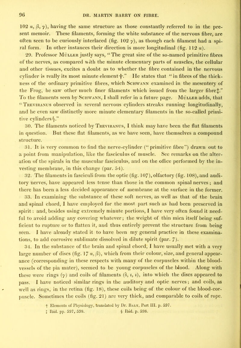 102 a, (3, y), having the same structure as those constantly referred to in the pre- sent memoir. These filaments, forming the white substance of the nervous fibre, are often seen to be curiously interlaced (fig. 102 y), as though each filament had a spi- ral form. In other instances their direction is more longitudinal (fig. 112 os). 29. Professor Muller justly says, “The great size of the so-named primitive fibres of the nerves, as compared with the minute elementary parts of muscles, the cellular and other tissues, excites a doubt as to whether the fibre contained in the nervous cylinder is really its most minute eleinent-f-.” He states that “in fibres of the thick- ness of the ordinary primitive fil)ies, which Schwann examined in the mesentery of the Frog, he saw other much finer filaments which issued from the larger fibre;|:.” To the filaments seen by Schwann, I shall refer in a future page. Muller adds, that “ Treviranus observed in several nervous cylinders streaks running longitudinally, and he ev^en saw distinctly more minute elementary filaments in the so-called primi- tive cylinders'^.” 30. The filaments noticed by Treviranus, I think may have been the flat filaments in question. But these flat filaments, as we have seen, have themselves a compound structure. 31. It is very common to find the nerve-cylinder (“primitive fibre”) drawn out to a point from manipulation, like the fasciculus of muscle. See remarks on the alter- ation of tlie spirals in the muscular fasciculus, and on the office performed by the in- vesting membrane, in this change (par. 54). 32. The filaments in fasciculi from the optic (fig. 107), olfactory (fig. 108), and audi- tory nerves, have appeared less tense than those in the common spinal nerves ; and there has been a less decided appearance of membrane at the surface in the former. 33. In examining the substanee of these soft nerves, as well as that of the brain and spinal ehord, I have employed for the most part such as had been preserved in spirit: and, besides using extremely minute portions, I have very often found it need- ful to avoid adding any covering whatever; the weight of thin mica itself being suf- ficient to rupture or to flatten it, and thus entirely prevent the structure from being seen. I have already stated it to have been my general practice in these examina- tions, to add corrosive sublimate dissolved in dilute spirit (par. 7)- 34. In the substance of the brain and spinal chord, I have usually met with a very large number of discs (fig. 17 «, /3), which from their colour, size, and general appear- ance (corresponding in these respects with many of the corpuscles within the blood- vessels of the pia mater), seemed to be young corpuscles of the Wood. Along with these were rings (y) and coils of filaments (5, e, s), into which the discs appeared to pass. I have noticed similar rings in the auditory and optic nerves; and coils, as well as rings, in the retina (fig. 18), these coils being of the colour of the blood-cor- puscle. Sometimes the coils (fig. 21) are very thiek, and comparable to coils of rope. t Elements of Physiology, translated by Dr. Baly, Part III. p. 597. : Ibid. pp. 597, 598. § Ibid. p. 598.