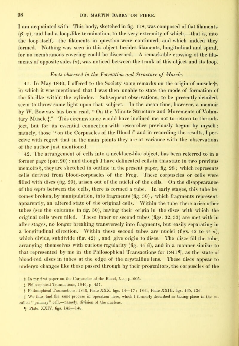 I am acquainted with. This body, sketched in fig. 118, was composed of flat filaments ((3, y), and had a loop-like termination, to the very extremity of which,—that is, into the loop itself,—the filaments in question were continued, and which indeed they formed. Nothing was seen in this object besides filaments, longitudinal and spiral, for no membranous covering could be discerned. A remarkable crossing of the fila- ments of opposite sides (a), was noticed between the trunk of this object and its loop. Facts observed in the Formation and Structure of Muscle. 41. In May 1840, I offered to the Society some remarks on the origin of muscle-f', in which it was mentioned that I was then unable to state the mode of formation of the fibrillee within the cylinder. Subsequent observations, to be presently detailed, seem to throw some light upon that subject. In the mean time, however, a memoir by W. Bowman has been read, “ On the Minute Structure and Movements of Volun- tary Muscle;};.” This circumstance would have inclined me not to return to the sub- ject, but for its essential connection with researches previously begun by myself; namely, those “ on the Corpuscles of the Blood and in recording the results, I per- ceive with regret that in the main points they are at variance with the observations of the author just mentioned. 42. The arrangement of cells into a necklace-like object, has been referred to in a former page (par. 20); and though I have delineated cells in this state in two previous memoirs§, they are sketched in outline in the present paper, fig. 28; which represents cells derived from blood-corpuscles of the Frog. These corpuscles or cells were filled with discs (fig. 29), arisen out of tlie nuclei of the cells. On the disappearance of the septa between the cells, there is formed a tube. In early stages, this tube be- comes broken, by manipulation, into fragments (fig. 30) ; whicli fragments represent, apparently, an altered state of tlie original cells. Within the tube there arise other tubes (see the columns in fig. 30), having their origin in the discs with which the original cells were filled. These inner or second tubes (figs. 32, 33) are met with in after stages, no longer breaking transversely into fragments, but easily separating in a longitudinal direction. Within these second tubes are nuclei (figs. 42 to 44 a), which divide, subdivide (fig. 42) j|, and give origin to discs. The discs fill the tube, arranging themselves with curious regularity (fig. 44 (3), and in a manner similar to that represented by me in the Philosophical Transactions for 1841^, as the state of blood-red discs in tubes at the edge of the crystalline lens. These discs appear to undergo changes like those passed through by their progenitors, the corpuscles of the t In my first paper on the Corpuscles of the Blood, 1. c., p. 605. X Philosophical Transactions, 1840, p. 457. § Philosophical Transactions, 1840, Plate XXX. figs. 14—17 ; 1841, Plate XXIII. figs. 135, 136. II We thus find the same process in operation here, which I formerly described as taking place in the so- called “primary” cell,—namely, division of the nucleus. ^ Plate. XXIV. figs. 145—148.