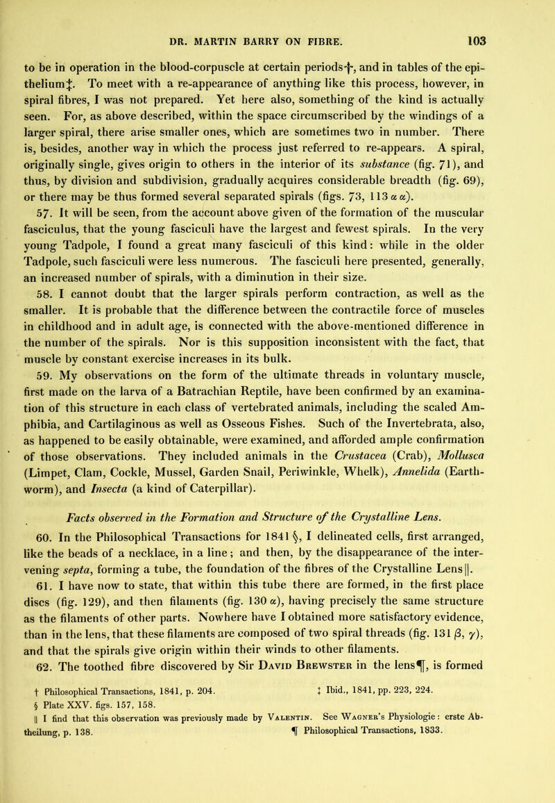 to be in operation in the blood-corpuscle at certain periods-f*, and in tables of the epi- thelium:}:. To meet with a re-appearance of anything like this process, however, in spiral fibres, I was not prepared. Yet here also, something of the kind is actually seen. For, as above described, within the space circumscribed by the windings of a larger spiral, there arise smaller ones, which are sometimes two in number. There is, besides, another way in which the process just referred to re-appears. A spiral, originally single, gives origin to others in the interior of its substance (fig. 71)3 and thus, by division and subdivision, gradually acquires considerable breadth (fig. 69), or there may be thus formed several separated spirals (figs. 73, 113 a a). 57. It will be seen, from the aecount above given of the formation of the muscular fasciculus, that the young fasciculi have the largest and fewest spirals. In the very young Tadpole, I found a great many fasciculi of this kind: while in the older Tadpole, such fasciculi were less numerous. The fasciculi here presented, generally, an increased number of spirals, with a diminution in their size. 58. I cannot doubt that the larger spirals perform contraction, as well as the smaller. It is probable that the difference between the contractile force of muscles in childhood and in adult age, is connected with the above-mentioned difference in the number of the spirals. Nor is this supposition inconsistent with the fact, that muscle by constant exercise increases in its bulk. 59. My observations on the form of the ultimate threads in voluntary muscle, first made on the larva of a Batrachian Reptile, have been confirmed by an examina- tion of this structure in each class of vertebrated animals, including the scaled Am- phibia, and Cartilaginous as well as Osseous Fishes. Such of the Invertebrata, also, as happened to be easily obtainable, were examined, and afforded ample confirmation of those observations. They included animals in the Crustacea (Crab), Mollusca (Limpet, Clam, Cockle, Mussel, Garden Snail, Periwinkle, Whelk), Annelida (Earth- worm), and Insecta (a kind of Caterpillar). Facts observed in the Formation and Structure of the Crystalline Lens. 60. In the Philosophical Transactions for 1841 §, I delineated cells, first arranged, like the beads of a necklace, in a line ; and then, by the disappearance of the inter- vening septa, forming a tube, the foundation of the fibres of the Crystalline Lens||. 61. I have now to state, that within this tube there are formed, in the first place discs (fig. 129), and then filaments (fig. 130 «), having precisely the same structure as the filaments of other parts. Nowhere have I obtained more satisfactory evidence, than in the lens, that these filaments are composed of two spiral threads (fig. 131 (3, 7), and that the spirals give origin within their winds to other filaments. 62. The toothed fibre discovered by Sir David Brewster in the lens^, is formed t Philosophical Transactions, 1841, p. 204. + Ibid., 1841, pp. 223, 224. § Plate XXV. figs. 157, 158. II I find that this observation was previously made by Valentin. See Wagner’s Physiologie: erste Ab- theilung, p. 138. If Philosophical Transactions, 1833.