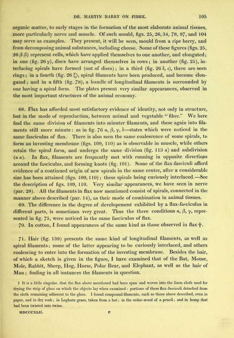 organic matter, to early stages in the formation of the most elaborate animal tissues, more particularly nerve and rnusele. Of such mould, figs. 25, 26,34, 78, 97, and 104 may serve as examples. They present, it will be seen, mould from a ripe berry, and from decomposing animal substances, including cheese. Some of these figures (figs. 25, 26 (3 j3) represent cells, which have applied themselves to one another, and elongated; in one (fig. 26 y), discs have arranged themselves in rows; in another (fig. 25), in- terlacing spirals have formed (out of discs); in a third (fig. 26 s), there are seen rings; in a fourth (fig. 26 Q, spiral filaments have been produced, and become elon- gated ; and in a fifth (fig. 78), a bundle of longitudinal filaments is surrounded by one having a spiral form. The plates present very similar appearances, observed in the most important structures of the animal economy. 68. Flax has afforded most satisfactory evidence of identity, not only in strueture, but in the mode of reproduction, between animal and vegetable “fibre.” We here find the same division of filaments into minuter filaments, and these again into fila- ments still more minute: as in fig. 76 a, (3, 7, §—states which were noticed in the same fasciculus of flax. There is also seen the same coalescence of some spirals, to form an investing membrane (figs. 109, 110) as is observable in muscle, while others retain the spiral form, and undergo the same division (fig. 113 a) and subdivision (a a). In flax, filaments are frequently met with running in opposite directions around the fasciculus, and forming knots (fig. 101). Some of the flax-fasciculi afford evidence of a continued origin of new spirals in the same centre, after a considerable size has been attained (figs. 109,110); these spirals being curiously interlaced.—See the description of figs. 109, 110. Very similar appearances, we have seen in nerve (par. 28). All the filaments in flax now mentioned consist of spirals, connected in the manner above described (par. 14), as their mode of combination in animal tissues. 69. The difference in the degree of developement exhibited by a flax-fasciculus in different parts, is sometimes very great. Thus the three conditions a, (3, 7, repre- sented in fig. 75, were notieed in the same fasciculus of flax. 70. In cotton, I found appearances of the same kind as those observed in flax-f-. 71. Hair (fig. 139) presents the same kind of longitudinal filaments, as well as spiral filaments; some of the latter appearing to be curiously interlaced, and others coalescing to enter into the formation of the investing membrane. Besides the hair, of which a sketch is given in the figure, I have examined that of the Bat, Mouse, Mole, Rabbit, Sheep, Hog, Horse, Polar Bear, and Elephant, as well as the hair of Man; finding in all instances the filaments in question. t It is a little singular, that the flax above mentioned had been spun and vroven into the linen cloth used for drying the strip of glass on which the objects lay when examined; portions of these flax-fasciculi detached from the cloth remaining adherent to the glass. I found compound filaments, such as those above described, even m paper, and in dry cork; in Leghorn grass, taken from a hat; in the cedar-wood of a pencil; and in hemp that had been twisted into twine. MDCCCXLII. P