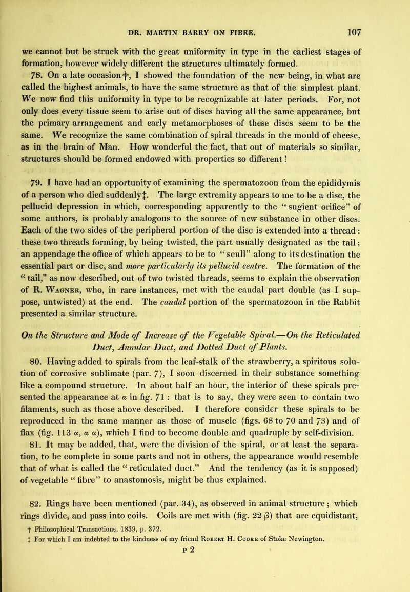 we cannot but be struck with the great uniformity in type in the earliest stages of formation, however widely different the structures ultimately formed. 78. On a late occasion^, I showed the foundation of the new being, in what are called the highest animals, to have the same structure as that of the simplest plant. We now find this uniformity in type to be recognizable at later periods. For, not only does every tissue seem to arise out of discs having all the same appearance, but the primary arrangement and early metamorphoses of these discs seem to be the same. We recognize the same combination of spiral threads in the mould of cheese, as in the brain of Man. How wonderful the fact, that out of materials so similar, structures should be formed endowed with properties so different! 79. I have had an opportunity of examining the spermatozoon from the epididymis of a person who died suddenly:}:. The large extremity appears to me to be a disc, the pellucid depression in which, corresponding apparently to the “ sugient orifice” of some authors, is probably analogous to the source of new substance in other discs. Each of the two sides of the peripheral portion of the disc is extended into a thread: these two threads forming, by being twisted, the part usually designated as the tail; an appendage the office of which appears to be to “ scull” along to its destination the essential part or disc, and more particularly its pellucid centre. The formation of the “ tail,” as now described, out of two twisted threads, seems to explain the observation of R. Wagner, who, in rare instances, met with the caudal part double (as I sup- pose, untwisted) at the end. The caudal portion of the spermatozoon in the Rabbit presented a similar structure. On the Structure and Mode of Increase of the Vegetable Spiral.—On the Reticulated Duct, Annular Duct, and Dotted Duct of Plants. 80. Having added to spirals from the leaf-stalk of the strawberry, a spiritous solu- tion of corrosive sublimate (par. 7), I soon discerned in their substance something like a compound structure. In about half an hour, the interior of these spirals pre- sented the appearance at a in fig. 71 : that is to say, they were seen to contain two filaments, such as those above described. I therefore consider these spirals to be reproduced in the same manner as those of muscle (figs. 68 to 70 and 73) and of flax (fig. 113 a, a «), which I find to become double and quadruple by self-division. 81. It may be added, that, were the division of the spiral, or at least the separa- tion, to be complete in some parts and not in others, the appearance would resemble that of what is called the “ reticulated duct.” And the tendency (as it is supposed) of vegetable “fibre” to anastomosis, might be thus explained. 82. Rings have been mentioned (par. 34), as observed in animal structure; which rings divide, and pass into coils. Coils are met with (fig. 22 (3) that are equidistant, t Philosophical Transactions, 1839, p. 372. t For which I am indebted to the kindness of my friend Robert H. Cooke of Stoke Newington. p 2