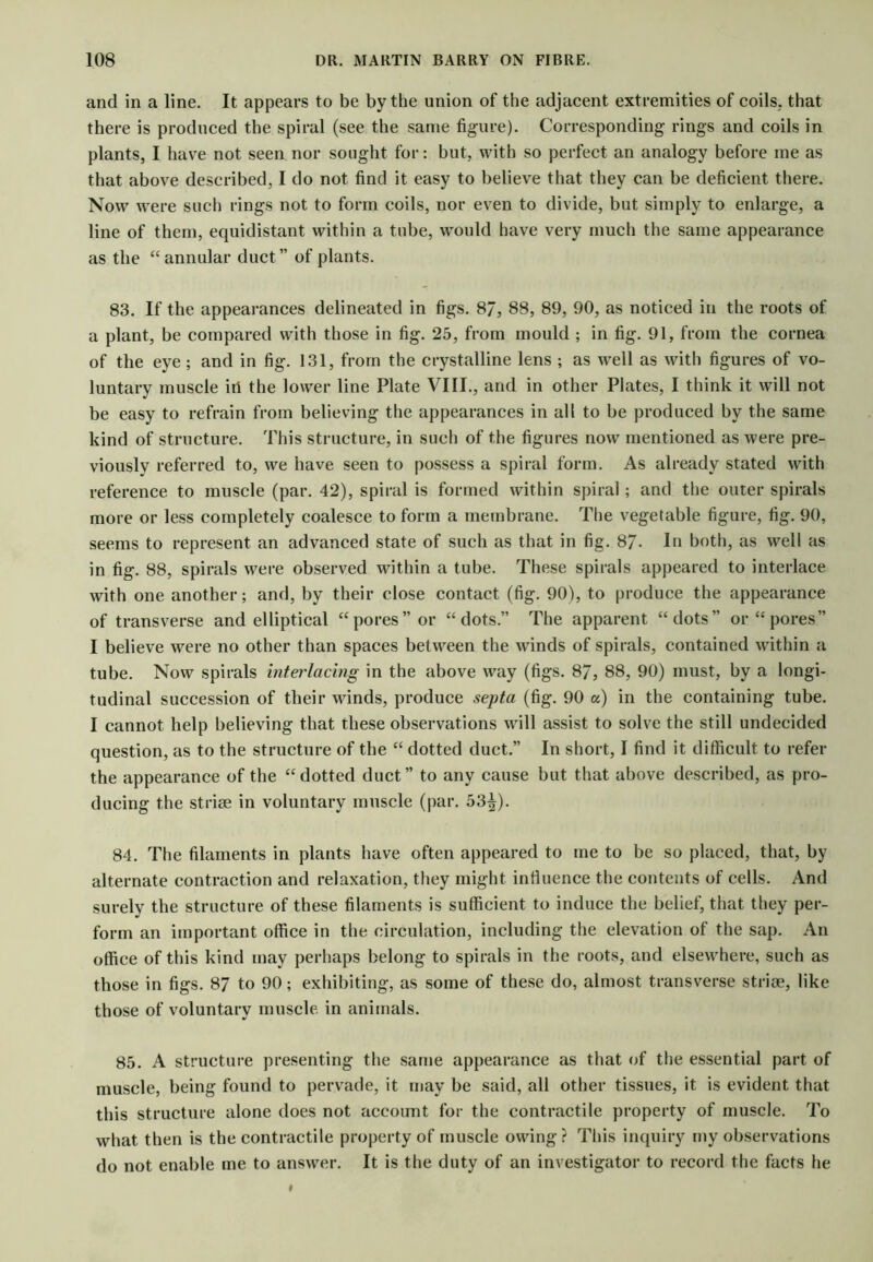 and in a line. It appears to be by the union of the adjacent extremities of coils, that there is produced the spiral (see the same figure). Corresponding rings and coils in plants, I have not seen nor sought for: but, with so perfect an analogy before me as that above described, I do not find it easy to believe that they can be deficient there. Now were such rings not to form coils, nor even to divide, but simply to enlarge, a line of them, equidistant within a tube, would have very much the same appearance as the “annular duct” of plants. 83. If the appearances delineated in figs. 8/, 88, 89, 90, as noticed in the roots of a plant, be compared with those in fig. 25, from mould ; in fig. 91, from the cornea of the eye; and in fig. 131, from the crystalline lens ; as w’ell as with figures of vo- luntary muscle ill the lower line Plate VIII., and in other Plates, I think it will not be easy to refrain from believing the appearances in all to be produced by the same kind of structure. This structure, in such of the figures now mentioned as Avere pre- viously referred to, we have seen to possess a spiral form. As already stated with reference to muscle (par. 42), spiral is formed within spiral ; and the outer spirals more or less completely coalesce to form a membrane. The vegetable figure, fig. 90, seems to represent an advanced state of such as that in fig. 87- In both, as well as in fig. 88, spirals were observed within a tube. These spirals appeared to interlace with one another; and, by their close contact (fig. 90), to [)roduce the appearance of transverse and elliptical “pores” or “dots.” The apparent “dots” or “pores” I believe were no other than spaces between the winds of spirals, contained within a tube. Now spirals interlacing in the above way (figs. 87, 88, 90) must, by a longi- tudinal succession of their winds, produce septa (fig. 90 a) in the containing tube. I cannot help believing that these observations wdll assist to solve the still undecided question, as to the structure of the “ dotted duct.” In short, I find it difficult to refer the appearance of the “dotted duct” to any cause but that above described, as pro- ducing the striae in voluntary muscle (par. 53^). 84. The filaments in plants have often appeared to me to be so placed, that, by alternate contraction and relaxation, they might influence the contents of cells. And surely the structure of these filaments is sufficient to induce the belief, that they per- form an important office in the circulation, including the elevation of the sap. An office of this kind may perhaps belong to spirals in the roots, and elsewhere, such as those in figs. 87 to 90; exhibiting, as some of these do, almost transverse striae, like those of voluntary muscle, in animals. 85. A structure presenting the same appearance as that of the essential part of muscle, being found to pervade, it may be said, all other tissues, it is evident that this structure alone does not account for the contractile property of muscle. To what then is the contractile property of muscle owing? This inquiry my observations do not enable me to answer. It is the duty of an investigator to record the facts he