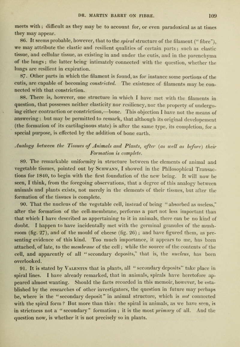 meets with ; difficult as they may be to account for, or even paradoxical as at times they may appear. 86. It seems probable, however, that to the spiral structure of the filament (“ fibre”), we may attribute the elastic and resilient qualities of certain parts; such as elastic tissue, and cellular tissue, as existing in and under the cutis, and in the parenchyma of the lungs; the latter being intimately connected with the question, whether the lungs are resilient in expiration. 8/. Other parts in which the filament is found, as for instance some portions of the cutis, are capable of becoming constricted. The existence of filaments may be con- nected with that constriction. 88. There is, however, one structure in which I have met with the filaments in question, that possesses neither elasticity nor resiliency, nor the property of undergo- ing either contraction or constriction,—bone. This objection I have not the means of answering: but may be permitted to remark, that although its original developement (the formation of its cartilaginous state) is after the same type, its completion, for a special purpose, is effected by the addition of bone earth. Analogy between the Tissues of Animals and Plants, after {as well as before) their Formation is complete. 89. The remarkable uniformity in structure between the elements of animal and vegetable tissues, pointed out by Schwann, I showed in the Philosophical Transac- tions for 1840, to begin with the first foundation of the new being. It will now be seen, I think, from the foregoing observations, that a degree of this analogy between animals and plants exists, not merely in the elements of their tissues, but after the formation of the tissues is complete. 90. That the nucleus of the vegetable cell, instead of being absorbed as useless,” after the formation of the cell-membrane, performs a part not less important than that which I have described as appertaining to it in animals, there can be no kind of doubt. I happen to have incidentally met with the germinal granules of the mush- room (fig. 27), and of the mould of cheese (fig. 26) ; and have figured them, as pre- senting evidence of this kind. Too much importance, it appears to me, has been attached, of late, to the membrayie of the cell; while the source of the contents of the cell, and apparently of all “secondary deposits,” that is, the nucleus, has been overlooked. 91. It is stated by Valentin that in plants, all “ secondary deposits” take place in spiral lines. I have already remarked, that in animals, spirals have heretofore ap- peared almost wanting. Should the facts recorded in this memoir, however, be esta- blished by the researches of other investigators, the question in future may perhaps be, where is the “secondary deposit” in animal structure, which is not connected with the spiral form ? But more than this: the spiral in animals, as we have seen, is in strictness not a “secondary” formation ; it is the most primary of all. And the question now, is whether it is not precisely so in plants.