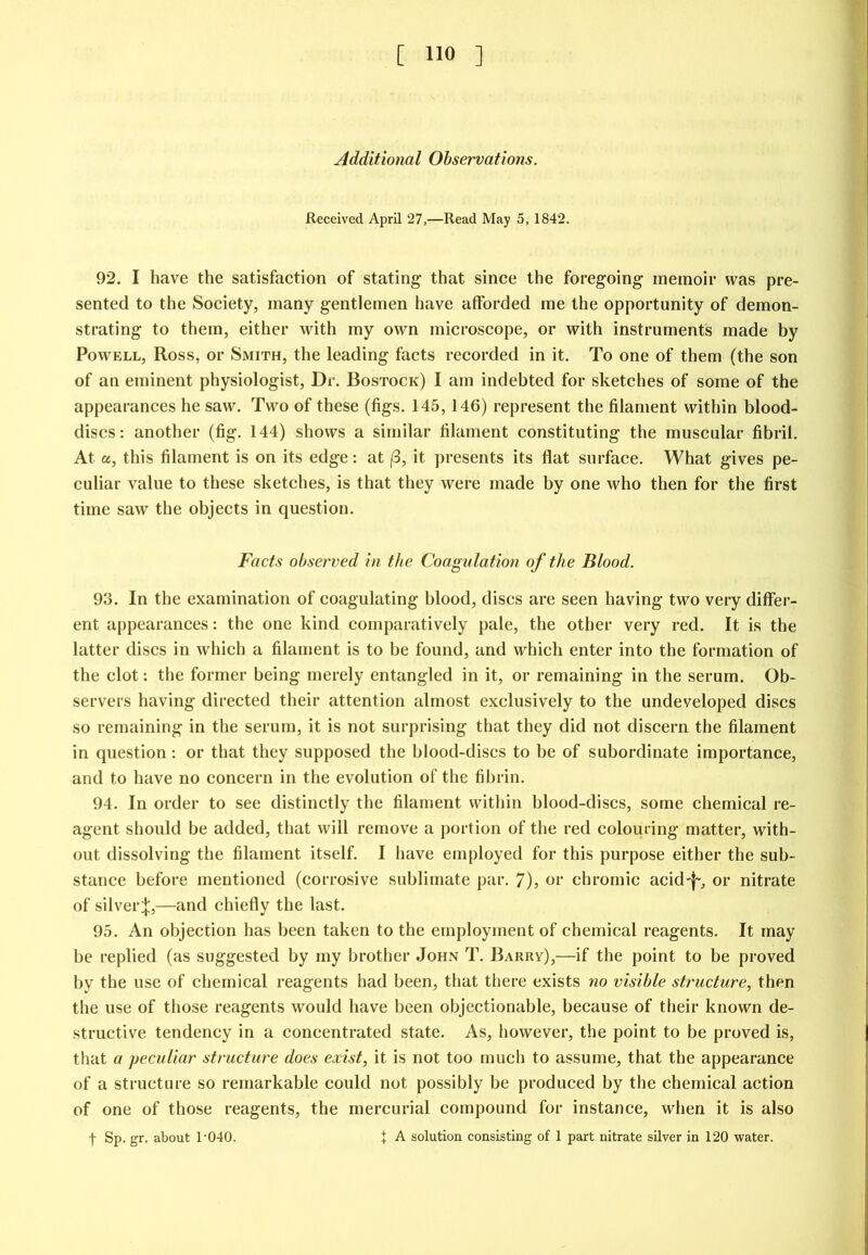 Additional Observations. Received April 27,—Read May 5, 1842. 92. I have the satisfaction of stating that since the foregoing memoir was pre- sented to the Society, many gentlemen have afforded me the opportunity of demon- strating to them, either with my own microscope, or with instruments made by Powell, Ross, or Smith, the leading facts recorded in it. To one of them (the son of an eminent physiologist. Dr. Bostock) I am indebted for sketches of some of the appearances he saw. Two of these (figs. 145,146) represent the filament within blood- discs : another (fig. 144) shows a similar filament constituting the muscular fibril. At a, this filament is on its edge: at (3, it presents its flat surface. What gives pe- culiar value to these sketches, is that they were made by one who then for the first time saw the objects in question. Facts observed in the Coagulation of the Blood. 93. In the examination of coagulating blood, discs are seen having two very differ- ent appearances; the one kind comparatively pale, the other very red. It is the latter discs in which a filament is to be found, and which enter into the formation of the clot: the former being merely entangled in it, or remaining in the serum. Ob- servers having directed their attention almost exclusively to the undeveloped discs so remaining in the serum, it is not surprising that they did not discern the filament in question: or that they supposed the blood-discs to be of subordinate importance, and to have no concern in the evolution of the fibrin. 94. In order to see distinctly the filament within blood-discs, some chemical re- agent should be added, that will remove a portion of the red colouring matter, with- out dissolving the filament itself. I have employed for this purpose either the sub- stance before mentioned (corrosive sublimate par. 7), or chromic acid-f-, or nitrate of silver;|:,—and chiefly the last. 95. An objection has been taken to the employment of chemical reagents. It may be replied (as suggested by my brother John T. Barrv),—if the point to be proved by the use of chemical reagents had been, that there exists no visible structure, then the use of those reagents would have been objectionable, because of their known de- structive tendency in a concentrated state. As, however, the point to be proved is, that a peculiar structure does exist, it is not too much to assume, that the appearance of a structure so remarkable could not possibly be produced by the chemical action of one of those reagents, the mercurial compound for instance, when it is also t Sp. gr. about 1'040. + A solution consisting of 1 part nitrate silver in 120 water.