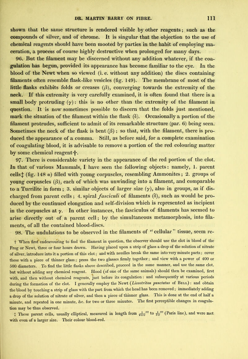 shown that the same structure is rendered visible by other reagents; such as the compounds of silver, and of chrome. It is singular that the objection to the use of chemical reagents should have been mooted by parties in the habit of employing ma- ceration, a process of course highly destructive when prolonged for many days. 96. But the filament may be discerned without any addition whatever, if the coa- gulation has begun, provided its appearance has become familiar to the eye. In the blood of the Newt when so viewed (i. e. without any addition) the discs containing filaments often resemble flask-like vesicles (fig. 149). The membrane of most of the little flasks exhibits folds or creases (/3), converging towards the extremity of the neck. If this extremity is very carefully examined, it is often found that there is a small body protruding (y): this is no other than the extremity of the filament in question. It is now sometimes possible to discern that the folds just mentioned, mark the situation of the filament within the flask (^). Occasionally a portion of the filament protrudes, sufficient to admit of its remarkable structure (par. 6) being seen. Sometimes the neck of the flask is bent (j3); so that, with the filament, there is pro- duced the appearance of a comma. Still, as before said, for a complete examination of coagulating blood, it is advisable to remove a portion of the red colouring matter by some chemical reagent 97. There is considerable variety in tbe appearance of the red portion of the clot. In that of various Mammals, I have seen the following objects: namely, 1. parent cells;]: (fig. 148 a) filled with young corpuscles, resembling Ammonites; 2. groups of young corpuscles ((3), each of which was unwinding into a filament, and comparable to a Turrilite in form; 3. similar objects of larger size (y), also in groups, as if dis- charged from parent cells ; 4. spiral fasciculi of filaments (^), such as would be pro- duced by the continued elongation and self-division which is represented as incipient in the corpuscles at y. In other instances, the fasciculus of filaments has seemed to arise directly out of a parent cell; by the simultaneous metamorphosis, into fila- ments, of all the contained blood-discs. 98. The undulations to be observed in the filaments of “ cellular ” tissue, seem re- t When firsf endeavouring to find the filament in question, the observer should use the clot in blood of the Frog or Newt, three or four hours drawn. Having placed upon a strip of glass a drop of the solution of nitrate of silver, introduce into it a portion of this clot; and with needles break the same into very minute parts; cover these with a piece of thinner glass; press the two glasses firmly together; and view with a power of 400 or 500 diameters. To find the little flasks above described, proceed in the same manner, and use the same clot, but without adding any chemical reagent. Blood (of one of the same animals) should then be examined, first with, and then without chemical reagents, just before its coagulation: and subsequently at various periods during the formation of the clot. I generally employ the Newt (^Lissotriton punctatus of Bell) : and obtain the blood by touching a strip of glass with the part from which the head has been removed; immediately adding a drop of the solution of nitrate of silver, and then a piece of thinner glass. This is done at the end of half a minute, and repeated in one minute, &c. for two or three minutes. 4he first perceptible changes in coagula- tion may be thus observed. J These parent cells, usually elliptical, measured in length from (Paris line), and were met with even of a larger size. Their colour blood-red.