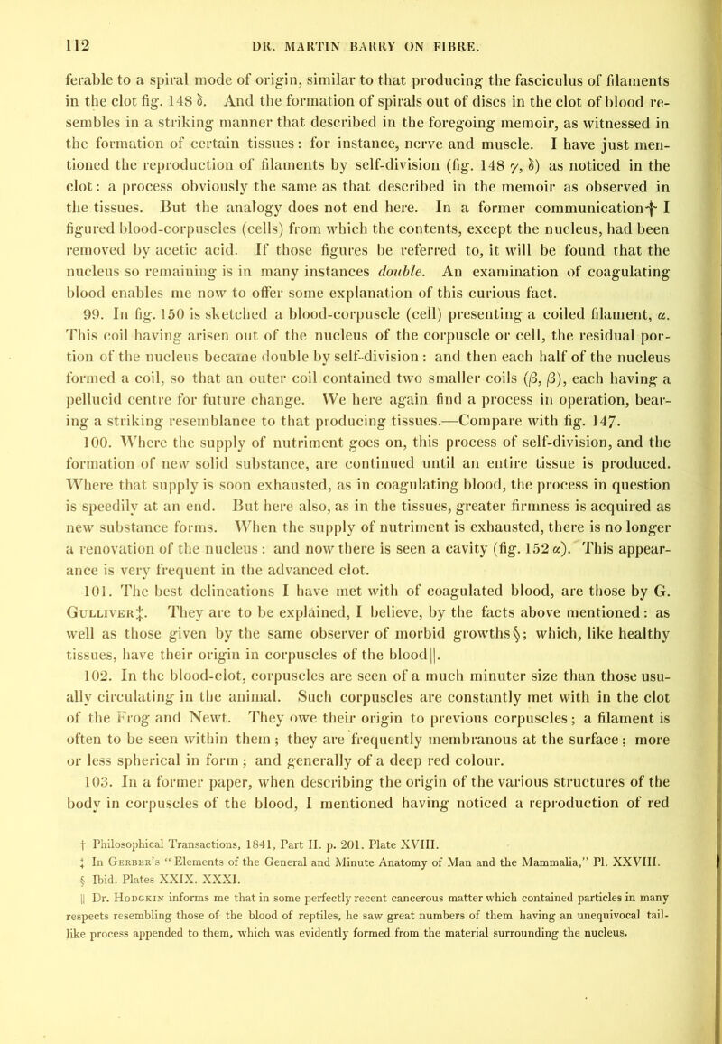 ferable to a spiral mode of origin, similar to that producing the fasciculus of filaments in the clot fig. 148 And the formation of spirals out of discs in the clot of hlood re- semhles in a striking manner that described in the foregoing memoir, as witnessed in the formation of certain tissues: for instance, nerve and muscle. I have just men- tioned the reproduction of filaments by self-division (fig. 148 y, as noticed in the clot: a process obviously the same as that described in the memoir as observed in the tissues. But the analogy does not end here. In a former communication'!- I figured blood-corpuscles (cells) from which the contents, except the nucleus, had been removed by acetic acid. If those figures be referred to, it will be found that the nucleus so remaining is in many instances double. An examination of coagulating blood enables me now to offer some explanation of this curious fact. 99. In fig. 150 is sketched a blood-corpuscle (cell) presenting a coiled filament, a. This coil having arisen out of the nucleus of the corpuscle or cell, the residual por- tion of the nucleus became double by self-division : and then each half of the nucleus formed a coil, so that an outer coil contained two smaller coils ((3, |8), each having a pellucid centre for future change. We here again find a process in operation, bear- ing a striking resemblance to that producing tissues.—Compare with fig. 147. 100. Where the supply of nutriment goes on, this process of self-division, and the formation of new solid substance, are continued until an entire tissue is produced. Where that supply is soon exhausted, as in coagulating blood, the process in question is speedily at an end. But here also, as in the tissues, greater firmness is acquired as new substance forms. When the supply of nutriment is exhausted, there is no longer a renovation of the nucleus : and now there is seen a cavity (fig. 152 a). This appear- ance is very frequent in the advanced clot. 101. The best delineations I have met with of coagulated blood, are those by G. Gulliver;{:. They are to be explained, I believe, by the facts above mentioned: as well as those given by the same observer of morbid growths^; which, like healthy tissues, have their origin in corpuscles of the blood||. 102. In the blood-clot, corpuscles are seen of a much minuter size than those usu- ally circulating in the animal. Such corpuscles are constantly met with in the clot of the Frog and Newt. They owe their origin to previous corpuscles; a filament is often to be seen within them ; they are frequently membranous at the surface; more or less spherical in form ; and generally of a deep red colour. 103. In a former paper, when describing the origin of the various structures of the body in corpuscles of the blood, I mentioned having noticed a reproduction of red t Philosophical Transactions, 1841, Part II. p, 201. Plate XVIII. I In Gerber’s “ Elements of the General and Minute Anatomy of Man and the Mammalia,” PI. XXVIII. § Ibid. Plates XXIX. XXXI. II Dr. Hodgkin informs me that in some perfectly recent cancerous matter which contained particles in many respects resembling those of the blood of reptiles, he saw great numbers of them having an unequivocal tail- like process appended to them, which was evidently formed from the material surrounding the nucleus.