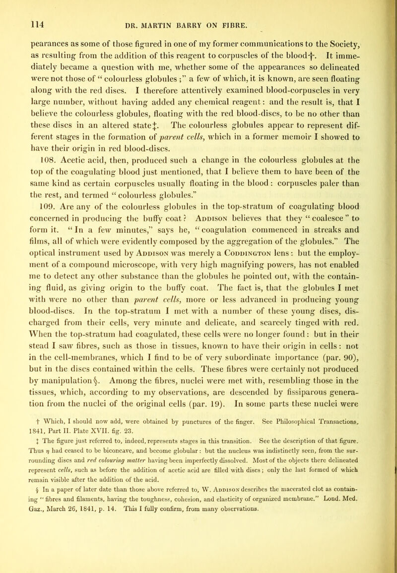 pearances as some of those figured in one of my former communications to the Society, as resulting- from the addition of this reagent to corpuscles of the blood'}-. It imme- diately became a question with me, whether some of the appearances so delineated were not those of “ colourless globules a few of which, it is known, are seen floating along with the red discs. I therefore attentively examined blood-corpuscles in very large number, without having added any chemical reagent: and the result is, that I believe the colourless globules, floating with the red blood-discs, to be no other than these discs in an altered stateThe colourless globules appear to represent dif- ferent stages in the formation of parent cells, which in a former memoir I showed to have their origin in red blood-discs. 108. Acetic acid, then, produced such a change in the colourless globules at the top of the coagulating blood just mentioned, that I believe them to have been of the same kind as certain corpuscles usually floating in the blood : corpuscles paler than the rest, and termed “ colourless globules.” 109. Are any of the colourless globules in the top-stratum of coagulating blood concerned in producing the huffy coat? Addison believes that they “ coalesce ” to form it. “In a few minutes,” says he, “coagulation commenced in streaks and films, all of which were evidently composed by the aggregation of the globules.” The optical instrument used by Addison was merely a Coddington lens: but the employ- ment of a compound microscope, with very high magnifying powers, has not enabled me to detect any other substance than the globules he pointed out, with the contain- ing fluid, as giving origin to the huffy coat. The fact is, that the globules I met with were no other than parent cells, more or less advanced in producing young blood-discs. In the top-stratum I met with a number of these young discs, dis- charged from their cells, very minute and delicate, and scarcely tinged with red. When the top-stratum had coagulated, these cells were no longer found: but in their stead I saw fibres, such as those in tissues, known to hav^e their origin in cells: not in the cell-membranes, which I find to be of very subordinate importance (par. 90), but in the discs contained within the cells. These fibres were certainly not produced by manipulation Among the fibres, nuclei were met with, resembling those in the tissues, which, according to my observations, are descended by fissiparous genera- tion from the nuclei of the original cells (par. 19). In some parts these nuclei were t Which, I should now add, were obtained by punctures of the finger. See Philosophical Transactions, 1841, Part II. Plate XVII. fig. 23. X The figure just referred to, indeed, represents stages in this transition. See the description of that figure. 'Phus T] had ceased to be bieoncave, and become globular: but the nucleus was indistinctly seen, from the sur- rounding discs and red colouring matter having been imperfectly dissolved. Most of the objects there delineated represent cells, such as before the addition of acetic acid are filled with discs; only the last formed of which remain visible after the addition of the acid. § In a paper of later date than those above referred to, W. Addison describes the macerated clot as contain- ing “ fibres and filaments, having the toughness, cohesion, and elasticity of organized membrane.” Lond. Med. Gaz., March 26, 1841, p. 14. This I fuUy confirm, from many observations.