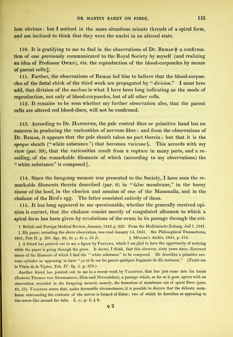 less obvious; but I noticed in the same situations minute threads of a spiral form, and am inclined to think that they were the nuclei in an altered state. 110. It is gratifying to me to find in the observations of Dr. Remak-J' a confirma- tion of one previously communicated to the Royal Society by myself (and realizing an idea of Professor Owen), viz. the reproduction of the blood-corpuscles by means of parent cells^. 111. Farther, the observations of Rbmak led him to believe that the blood-corpus- cles of the foetal chick of the third week are propagated by “ division^ I must here add, that division of the nucleus is what I have been long indicating as the mode of reproduction, not only of blood-corpuscles, but of all other cells. 112. It remains to be seen whether my further observation also, that the parent cells are altered red blood-discs, will not be confirmed. 113. According to Dr. Hannover, the pale central fibre or primitive band has no concern in producing the varicosities of nervous fibre; and from the observations of Dr. Remak, it appears that the pale sheath takes no part therein; but that it is the opaque sheath (“white substance”) that becomes varicose^. This accords with my view (par. 39), that the varicosities result from a rupture in many parts, and a re- coiling, of the remarkable filaments of which (according to my observations) the “white substance” is composed||. 114. Since the foregoing memoir was presented to the Society, I have seen the re- markable filaments therein described (par. 6) in “false membrane,” in the horny tissue of the hoof, in the chorion and amnion of one of the Mammalia, and in the chalazse of the Bird’s egg. The latter consisted entirely of them. 115. It has long appeared to me questionable, whether the generally received opi- nion is correct, that the chalazae consist merely of coagulated albumen to which a spiral form has been given by revolutions of the ovum in its passage through the ovi- t British and Foreign Medical Review, January, 1842, p. 229. From the Medicinische Zeitung, Juli 7, 1841. J My paper, recording the above observation, was read January 14, 1841. See Philosophical Transactions, 1841, Part 11. p. 201. figs. 39, 41 y, 45 x, 53 /3. § Muller’s Archiv, 1841, p. 512. II A friend has pointed out to me a figure by Fontana, which I am glad to have the opportunity of noticing while the paper is going through the press. It shows, I think, that this observer, sixty years since, discerned traces of the filaments of which I find the “ white substance” to be composed. He describes a primitive ner- vous cylinder as appearing to have “ 9a et la sur les parois quelques fragmens de fils tortueux.” (Traitd sur le Vdnin de la Vipere, Tab. IV. fig. 1. p. 279.) Another friend has pointed out to me in a recent work by Valentin, that has just come into his hands (Samuel Thomas von Sommeering, Hirn-und Nervenlehre), a passage which, so far as it goes, agrees with an observation recorded in the foregoing memoir, namely, the formation of membrane out of spiral fibres (pars. 42, 55). Valentin states that, under favourable circumstances, it is possible to discern that the delicate mem- brane surrounding the contents of the nerves is formed of fibres ; two of which he describes as appearing to run screw-like around the tube. L. c., p. 5, § 8. Q 2