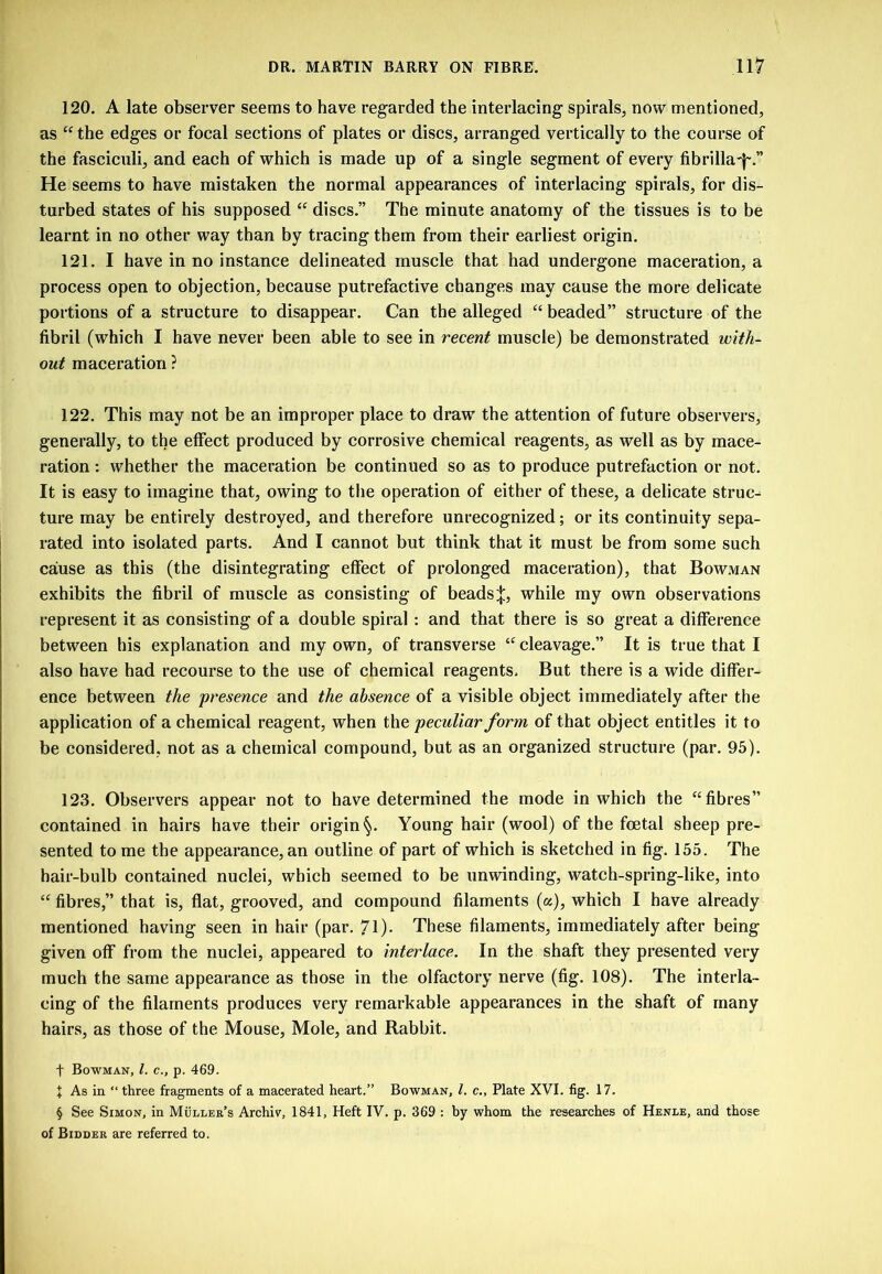 120. A late observer seems to have regarded the interlacing spirals, now mentioned, as the edges or focal sections of plates or discs, arranged vertically to the course of the fasciculi, and each of which is made up of a single segment of every fibrilla'I'.” He seems to have mistaken the normal appearances of interlacing spirals, for dis- turbed states of his supposed “ discs.” The minute anatomy of the tissues is to be learnt in no other way than by tracing them from their earliest origin. 121. I have in no instance delineated muscle that had undergone maceration, a process open to objection, because putrefactive changes may cause the more delicate portions of a structure to disappear. Can the alleged “ beaded” structure of the fibril (which I have never been able to see in recent muscle) be demonstrated with- out maceration ? 122. This may not be an improper place to draw the attention of future observers, generally, to the effect produced by corrosive chemical reagents, as well as by mace- ration : whether the maceration be continued so as to produce putrefaction or not. It is easy to imagine that, owing to tlie operation of either of these, a delicate struc- ture may be entirely destroyed, and therefore unrecognized; or its continuity sepa- rated into isolated parts. And I cannot but think that it must be from some such cause as this (the disintegrating effect of prolonged maceration), that Bowman exhibits the fibril of muscle as consisting of beads while my own observations represent it as consisting of a double spiral : and that there is so great a difference between his explanation and my own, of transverse cleavage.” It is true that I also have had recourse to the use of chemical reagents. But there is a wide differ- ence between the presence and the absence of a visible object immediately after the application of a chemical reagent, when the peculiar form of that object entitles it to be considered, not as a chemical compound, but as an organized structure (par. 95). 123. Observers appear not to have determined the mode in which the “fibres” contained in hairs have their origin Young hair (wool) of the foetal sheep pre- sented to me the appearance, an outline of part of which is sketched in fig. 155. The hair-bulb contained nuclei, which seemed to be unwinding, watch-spring-like, into “ fibres,” that is, flat, grooved, and compound filaments (a), which I have already mentioned having seen in hair (par. 71)- These filaments, immediately after being given off from the nuclei, appeared to interlace. In the shaft they presented very much the same appearance as those in the olfactory nerve (fig. 108). The interla- cing of the filaments produces very remarkable appearances in the shaft of many hairs, as those of the Mouse, Mole, and Rabbit. t Bowman, 1. c., p. 469. I As in “ three fragments of a macerated heart.” Bowman, 1. c., Plate XVI. fig. 17. § See Simon, in Muller’s Archiv, 1841, Heft IV. p. 369 : by whom the researches of Henle, and those of Bidder are referred to.