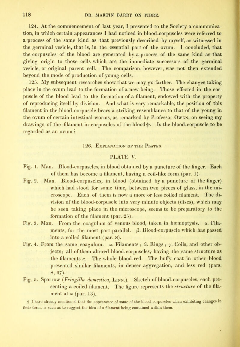 124. At the commencement of last year, I presented to the Society a communica- tion, in which certain appearances I had noticed in blood-corpuscles were referred to a process of the same kind as that previously described by myself, as witnessed in the g-erminal vesicle, that is, in the essential part of the ovum. I concluded, that the corpuscles of the blood are generated by a process of the same kind as that giving origin to those cells which are the immediate successors of the germinal vesicle, or original parent cell. The comparison, however, was not then extended beyond the inode of production of young cells. 125. My subsequent researches show that we may go farther. The changes taking place in the ovum lead to the formation of a new being. Those effected in the cor- puscle of the blood lead to the formation of a filament, endowed with the property of reproducing itself by division. And what is very remarkable, the position of this filament in the blood-corpuscle bears a striking resemblance to that of the young in the ovum of certain intestinal worms, as remarked by Professor Owen, on seeing my drawings of the filament in corpuscles of the blood-i-. Is the blood-corpuscle to be regarded as an ovum ? 126. Explanation of the Plates. PLATE V. Fig. ]. Man. Blood-corpuscles, in blood obtained by a puncture of the finger. Each of them has become a filament, having a coil-like form (par. 1). Fig. 2. Man. Blood-corpuscles, in blood (obtained by a puncture of the finger) which had stood for some time, between two pieces of glass, in the mi- croscope. Each of them is now a more or less coiled filament. The di- vision of the blood-corpuscle into very minute objects (discs), which may be seen taking place in the microscope, seems to be preparatory to the formation of the filament (par. 25). Fig, 3, Man. From the coagulurn of venous blood, taken in hjcmoptysis. a. Fila- ments, for the most part parallel. |3. Blood-corpuscle which has passed into a coiled filament (par. 8). Fig. 4. From the same coagulurn. a. Filaments ; |(3. Rings; y. Coils, and other ob- jects; all of them altered blood-corpuscles, having the same structure as the filaments a. The whole blood-red. The buffy coat in other blood presented similar filaments, in denser aggregation, and less red (pars. 8, 97). Fig, 5. Sparrow {Fringilla domestica, Linn.). Sketch of blood-corpuscles, each pre- senting a coiled filament. The figure represents the structure of the fila- ment at a (par. 13). t I have already mentioned that the appearance of some of the blood-corpuscles when exhibiting changes in their form, is such as to suggest the idea of a filament being contained within them.