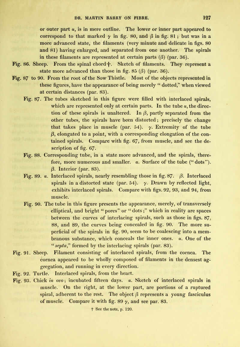 or outer part a, is in mere outline. The lower or inner part appeared to correspond to that marked y in fig. 80, and |8 in fig. 81 ; but was in a more advanced state, the filaments (very minute and delicate in figs. 80 and 81) having enlarged, and separated from one another. The spirals in these filaments are represented at certain parts (|3) (par. 36). Fig. 86. Sheep. From the spinal chordSketch of filaments. They represent a state more advanced than those in fig. 85 (|3) (par. 36). Fig. 87 to 90. From the root of the Sow Thistle. Most of the objects represented in these figures, have the appearance of being merely “ dotted,” when viewed at certain distances (par. 83). Fig. 87. The tubes sketched in this figure were filled with interlaced spirals, which are represented only at certain parts. In the tube «, the direc- tion of these spirals is unaltered. In j3, partly separated from the other tubes, the spirals have been distorted; precisely the change that takes place in muscle (par. 54). y. Extremity of the tube (3, elongated to a point, with a corresponding elongation of the con- tained spirals. Compare with fig. 67, from muscle, and see the de- scription of fig. 67. Fig. 88. Corresponding tube, in a state more advanced, and the spirals, there- fore, more numerous and smaller, a. Surface of the tube (‘^dots”). j3. Interior (par. 83). Fig. 89. a. Interlaced spirals, nearly resembling those in fig. 87- /3. Interlaced spirals in a distorted state (par. 54). y. Drawn by reflected light, exhibits interlaced spirals. Compare with figs. 92, 93, and 94, from muscle. Fig. 90. The tube in this figure presents the appearance, merely, of transversely elliptical, and bright “ pores” or “ dotswhich in reality are spaces between the curves of interlacing spirals, such as those in figs. 87, 88, and 89, the curves being concealed in fig. 90. The more su- perficial of the spirals in fig. 90, seem to be coalescing into a mem- branous substance, which conceals the inner ones. a. One of the “septa, formed by the interlacing spirals (par. 83). Fig. 91. Sheep. Filament consisting of interlaced spirals, from the cornea. The cornea appeared to be wholly composed of filaments in the densest ag- gregation, and running in every direction. Fig. 92. Turtle. Interlaced spirals, from the heart. Fig. 93. Chick in ovo\ incubated fifteen days. a. Sketch of interlaced spirals in muscle. On the right, at the lower part, are portions of a ruptured spiral, adherent to the rest. The object (3 represents a young fasciculus of muscle. Compare it with fig. 89 y, and see par. 83.
