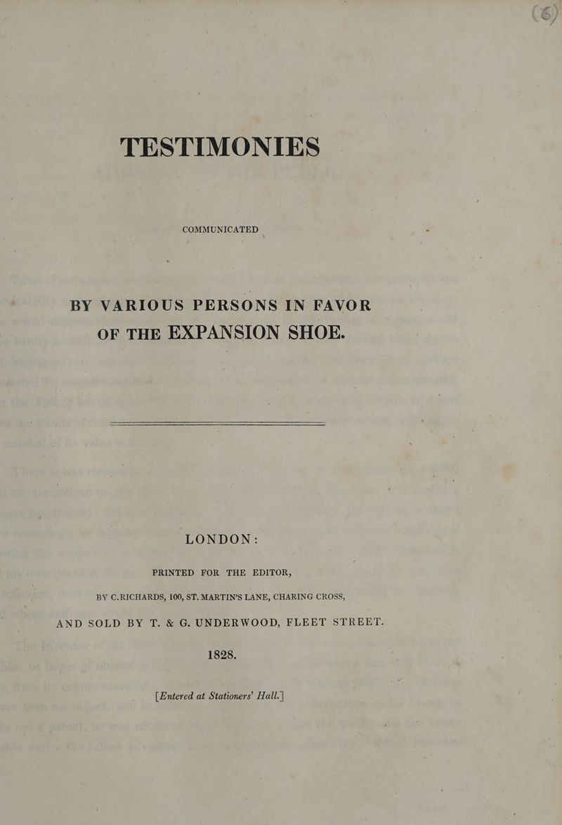 TESTIMONIES COMMUNICATED BY VARIOUS PERSONS IN FAVOR OF THE EXPANSION SHOE. LONDON: PRINTED FOR THE EDITOR, BY C.RICHARDS, 100, ST. MARTIN’S LANE, CHARING CROSS, AND SOLD BY T. &amp; G. UNDERWOOD, FLEET STREET. 1828. [Entered at Stationers’ Hall. |