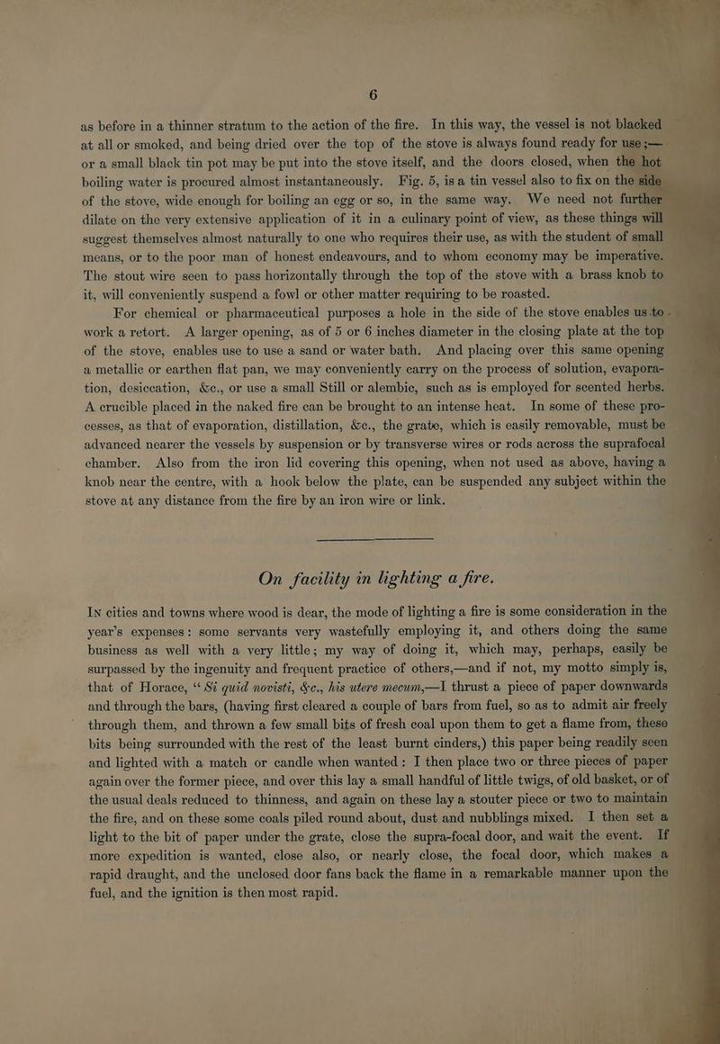 6 as before in a thinner stratum to the action of the fire. In this way, the vessel is not blacked at all or smoked, and being dried over the top of the stove is always found ready for use ;— or a small black tin pot may be put into the stove itself, and the doors closed, when th boiling water is procured almost instantaneously. Fig. 5, is a tin vessel also to fix on th of the stove, wide enough for boiling an egg or so, in the same way. We need not furt dilate on the very extensive application of it in a culinary point of view, as these things will suggest themselves almost naturally to one who requires their use, as with the student of small means, or to the poor man of honest endeavours, and to whom economy may be imperative. The stout wire seen to pass horizontally through the top of the stove with a brass knob to it, will conveniently suspend a fowl or other matter requiring to be roasted. ‘ For chemical or pharmaceutical purposes a hole in the side of the stove enables us to. work a retort. A larger opening, as of 5 or 6 inches diameter in the closing plate at the top of the stove, enables use to use a sand or water bath. And placing over this same opening — a metallic or earthen flat pan, we may conveniently carry on the process of solution, evapora- tion, desiccation, &c., or use a small Still or alembic, such as is employed for scented herbs. A crucible placed in the naked fire can be brought to an intense heat. In some of these pro- cesses, as that of evaporation, distillation, &c., the grate, which is easily removable, must be advanced nearer the vessels by suspension or by transverse wires or rods across the suprafocal chamber. Also from the iron lid covering this opening, when not used as above, having a knob near the centre, with a hook below the plate, can be suspended any subject within the stove at any distance from the fire by an iron wire or link. — On facility in lighting a fire. IN cities and towns where wood is dear, the mode of lighting a fire is some consideration in the year’s expenses: some servants very wastefully employing it, and others doing the same business as well with a very little; my way of doing it, which may, perhaps, easily be — surpassed by the ingenuity and frequent practice of others,—and if not, my motto simply is, that of Horace, “ Si quid novisti, &c., his utere mecum,—I thrust a piece of paper downwards and through the bars, (having first cleared a couple of bars from fuel, so as to admit air freely through them, and thrown a few small bits of fresh coal upon them to get a flame from, these bits being surrounded with the rest of the least burnt cinders,) this paper being readily seen and lighted with a match or candle when wanted: I then place two or three pieces of paper again over the former piece, and over this lay a small handful of little twigs, of old basket, or of the usual deals reduced to thinness, and again on these lay a stouter piece or two to maintain the fire, and on these some coals piled round about, dust and nubblings mixed. I then set a light to the bit of paper under the grate, close the supra-focal door, and wait the event. If more expedition is wanted, close also, or nearly close, the focal door, which makes a 4 rapid draught, and the unclosed door fans back the flame in a remarkable manner upon the fuel, and the ignition is then most rapid.