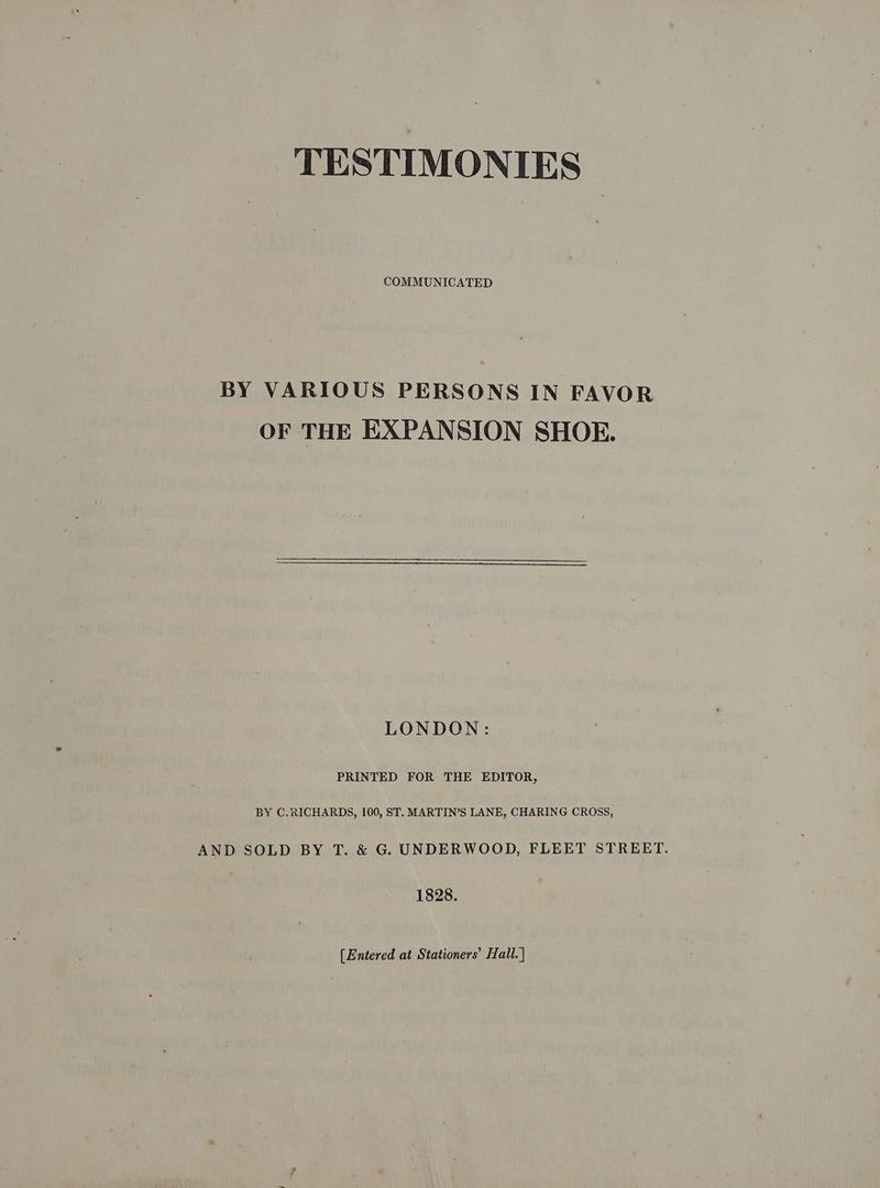 TESTIMONIES COMMUNICATED BY VARIOUS PERSONS IN FAVOR OF THE EXPANSION SHOE. LONDON: PRINTED FOR THE EDITOR, BY C.RICHARDS, 100, ST. MARTIN’S LANE, CHARING CROSS, AND SOLD BY T. & G. UNDERWOOD, FLEET STREET. 1828. [Entered at Stationers’ Hall. |