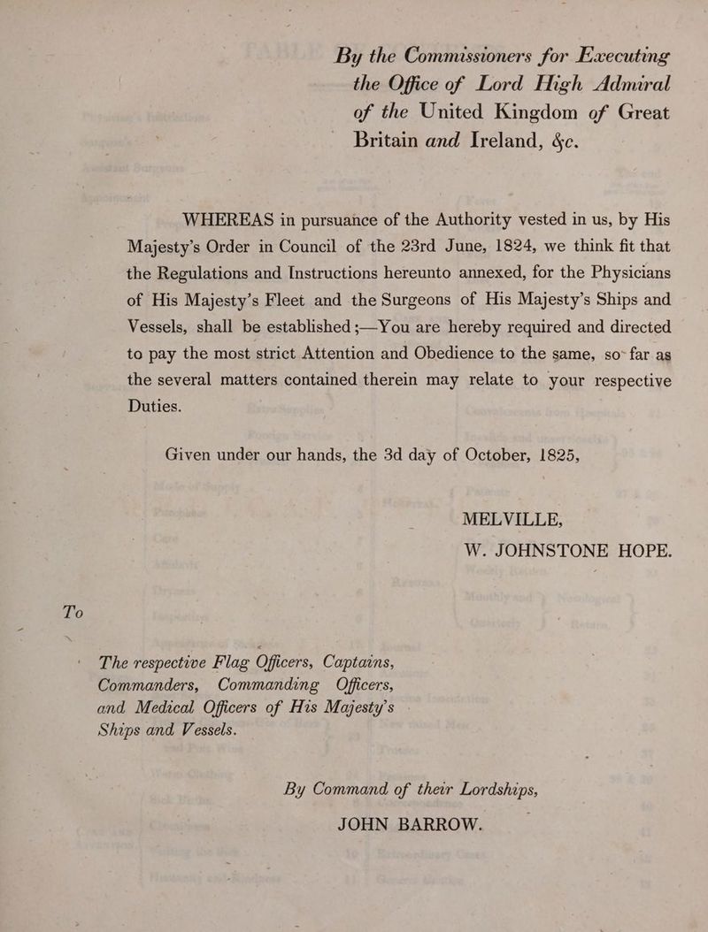To By the Commissioners for Executing the Office of Lord Ingh Admiral of the United Kingdom of Great Britain and Ireland, &amp;c. WHEREAS in pursuance of the Authority vested in us, by His Majesty’s Order in Council of the 23rd June, 1824, we think fit that the Regulations and Instructions hereunto annexed, for the Physicians of His Majesty’s Fleet and the Surgeons of His Majesty’s Ships and Vessels, shall be established ;—You are hereby required and directed to pay the most strict Attention and Obedience to the same, so~ far as the several matters contained therein may relate to your respective Duties. Given under our hands, the 3d day of October, 1825, MELVILLE, W. JOHNSTONE HOPE. The respective Flag Officers, Captains, Commanders, Commanding Officers, and Medical Officers of His Majesty's Ships and Vessels. By Command of their Lordships, JOHN BARROW.