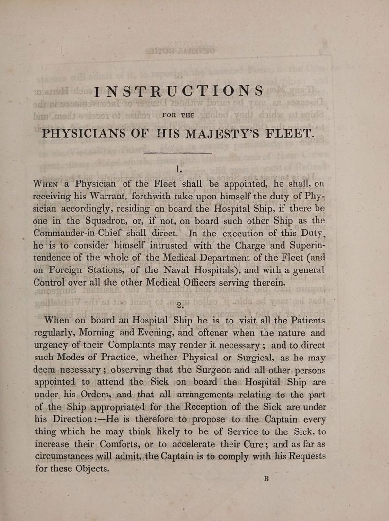 DET INNES ce FOR THE PHYSICIANS OF EES MAJESTY’S FLEET. ie Wuen a Physician of the Fleet shall be appointed, he shall, on receiving his Warrant, forthwith take upon himself the duty of Phy- sician accordingly, residing on board the Hospital Ship, if there be one in the Squadron, or, if not, on board such other Ship as the Commander-in-Chief shall direct. In the execution of this Duty, he is to consider himself intrusted with the Charge and Superin- tendence of the whole of the Medical Department of the Fleet (and on Foreign Stations, of the Naval Hospitals), and with a general Control over all the other Medical Officers serving therein. 2. When on board an Hospital Ship he is to visit all the Patients regularly, Morning and Evening, and oftener when the nature and urgency of their Complaints may render it necessary; and to direct such Modes of Practice, whether Physical or Surgical, as he may deem necessary ; observing that the Surgeon and all other. persons appointed, to attend the Sick ,on board the» Hospital Ship are under, his, Orders, and: that all arrangements relating to the part of the Ship appropriated for the Reception of the Sick are under his Direction:—He is therefore to; propose to the Captain every thing which he may think likely to be of Service to the Sick, to increase their Comforts, or to accelerate their Cure; and as far as circumstances will admit, the Captain is to comply with his Requests for these Objects. ! B
