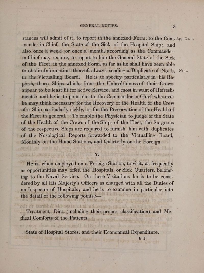 stances will admit of it, to.report in the annexed: Form, to the Com- App. No. 1. mander-in-Chief, the State of the Sick of the Hospital Ship; and also.once a week, or once a month, according as. the Commander- in-Chief may require, to report to him the General State of the Sick ofithe Fleet, in the annexed Form, ‘as far as he shall have been able to obtain Information. thereof, always sending a Duplicate of No. 2, No. z. to 'the:Victualling Board. He is to specify particularly in his Re- ports, those Ships which, from the» Unhealthiness of their Crews, appear to: be:least fit for active Service, and most in want of Refresh- ments; and:he is to point out to the Commander-in-Chief whatever he may think necessary for the Recovery of the Health of the Crew ofa Shipparticularly sickly, or for the Preservation of the Health of the Fleet in general. >To enable the Physician to judge of the State of the Health of the Crews of the Ships of the Fleet, the Surgeons of the respective Ships are required to furnish him with duplicates of the Nosological Reports forwarded to the Victualling Board, Monthly on the Home Stations, and Quarterly on the Foreign. 7. He is, when employed on a Foreign Station, to visit, as frequently as opportunities may offer, the Hospitals, or Sick Quarters, belong- ing to the Naval Service. On these Visitations he is to be consi- dered by all His Majesty’s Officers as charged with all the Duties of an Inspector of Hospitals; and he is to examine in particular into the detail of the following points :— .. Treatment, Diet, (including. their proper classification) and Me- dical Comforts of the. Patients. State of Hospital Stores, and their Economical Expenditure. B2