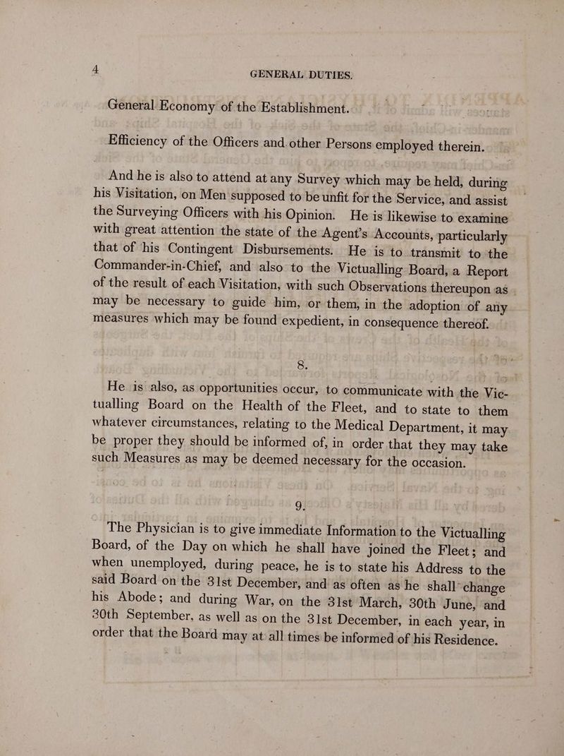 General Economy of the Establishment. Efficiency of the Officers and.other Persons employed therein. And he is also to attend at any Survey which may be held, during his Visitation, on Men supposed to be unfit for the Service, and assist the Surveying Officers with his Opinion. He is likewise to examine with great attention the state of the Agent’s Accounts, particularly that of his Contingent Disbursements. He is to transmit to the Commander-in-Chief, and also to the Victualling Board, a Report of the result of each Visitation, with such Observations thereupon as | may be necessary to guide him, or them, in the adoption of any measures which may be found expedient, in consequence thereof. 8. He is also, as opportunities occur, to communicate with the Vic- tualling Board on the Health of the Fleet, and to state to them whatever circumstances, relating to the Medica] Department, it may be proper they should be informed of, in order that they may take such Measures as may be deemed necessary for the occasion. 93 The Physician is to give immediate Information to the Victualling Board, of the Day on which he shall have joined the Fleet; and when unemployed, during peace, he is to state his Address to the said Board on the 31st December, and as often as he shall change his Abode; and during War, on the 31st March, 30th June, and 30th September, as well as on the 31st December, in each year, in order that the Board may at all times be informed of his Residence.