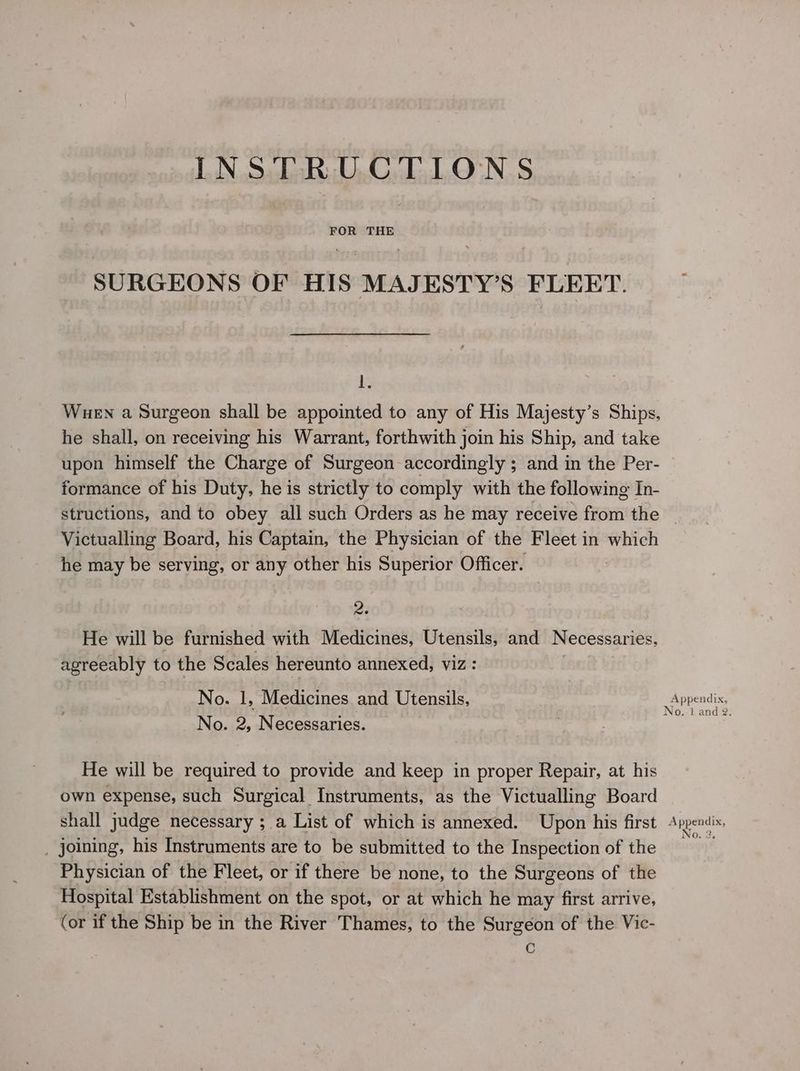 SURGEONS OF HIS MAJESTY’S FLEET. 1. Wuen a Surgeon shall be appointed to any of His Majesty’s Ships, he shall, on receiving his Warrant, forthwith join his Ship, and take upon himself the Charge of Surgeon accordingly ; and in the Per- formance of his Duty, he is strictly to comply with the following In- Victualling Board, his Captain, the Physician of the Fleet in which he may be serving, or any other his Superior Officer. a2 He will be furnished with Medicines, Utensils, and Necessaries, agreeably to the Scales hereunto annexed, viz: No. 1, Medicines and Utensils, No. 2, Necessaries. He will be required to provide and keep in proper Repair, at his own expense, such Surgical Instruments, as the Victualling Board shall judge necessary ; a List of which is annexed. Upon his first _ joining, his Instruments are to be submitted to the Inspection of the Physician of the Fleet, or if there be none, to the Surgeons of the Hospital Establishment on the spot, or at which he may first arrive, (or if the Ship be in the River Thames, to the Surgeon of the Vic- C Appendix, No, i and 2. Appendix, No. 3.
