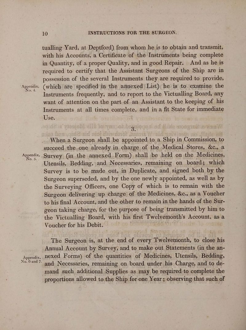 tualling Yard, at Deptford) from whom he is to obtain and transmit, with his Accounts, a Certificate of the Instruments being complete in Quantity, of a proper Quality, and in good Repair. And as he 1s required to certify that the Assistant Surgeons of the Ship are in possession of the several Instruments they are required to provide, Appendix, (which are specified in the annexed List) he is to examine the Instruments frequently, and to report to the Victualling Board, any want of attention on the part of an Assistant to the keeping of his Instruments at all times complete, and in a fit State for immediate Use. oe Bie a Surgeon stall be sauaiied to. a sane in Commission, to succeed. the..one already in charge: of the Medical Stores, &amp;c., a fF pe Survey (in. the annexed Form) shall be held on the Medicines, Utensils, Bedding, and Necessaries, remaining on board; which Survey is to be made out, in Duplicate, and signed both by the Surgeon superseded, and by the one newly appointed, as well as by the Surveying Officers, one Copy of which is to remain with the Surgeon delivering up charge of the Medicines, &amp;c., as a Voucher to his final Account, and the other to remain in the hands of the Sur- geon taking charge, for the purpose of being transmitted by him to the Victualling Board, with his first Twelvemonth’s Account, as a Voucher for his Debit. The Surgeon is, at the anal of every Puelecoatke to Ye his Annual Account by Survey; and to make out Statements (in the an- Appendix, nexed Forms) of the quantities of Medicines, Utensils, Bedding, No-Oand7- and Necessaries, remaining on board under his Charge, and to de- mand such additional Supplies as may be required to complete the proportions allowed to.the Ship for one Year ; observing that such of