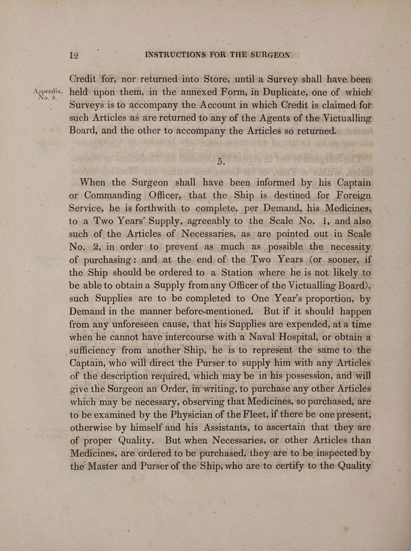 Credit for, nor returned into Store, until a Survey shall have been held upon them, in the annexed Form, in Duplicate, one of which Surveys is to accompany the Account in which Credit is claimed for such Articles as are returned to any of the Agents of the Victualling Board, and the other to accompany the Articles so returned. ~ vo. When the Surgeon shall have been informed by his Captain or Commanding Officer, that the Ship is destined for Foreign Service, he is forthwith to complete, per Demand, his Medicines; to a Two Years’ Supply, agreeably to the Scale No. 1, and also such of the Articles of Necessaries, as are pointed out in Scale No. 2, in order to prevent as much as possible the necessity of purchasing: and at the end of the Two Years (or. sooner, if the Ship should be ordered to a Station where he is not likely to be able to obtain a Supply from any Officer of the Victualling Board), such Supplies are to be completed to One -Year’s proportion, by Demand in the manner before-mentioned. But if it should happen from any unforeseen cause, that his Supplies are expended, at a time when he cannot have intercourse with a Naval Hospital, or obtain a Captain, who will direct the Purser to supply him with any Articles of the description required, which may be in his possession, and will give the Surgeon an Order, in writing, to purchase any other Articles which may be necessary, observing that Medicines, so purchased, are to be examined by the Physician of the Fleet, if there be one present, otherwise by himself and his Assistants, to ascertain that they are of proper Quality. But when Necessaries, or other Articles than Medicines, are ordered to be purchased, they are to be inspected by the Master and Purser of the Ship, who are to certify to the Quality