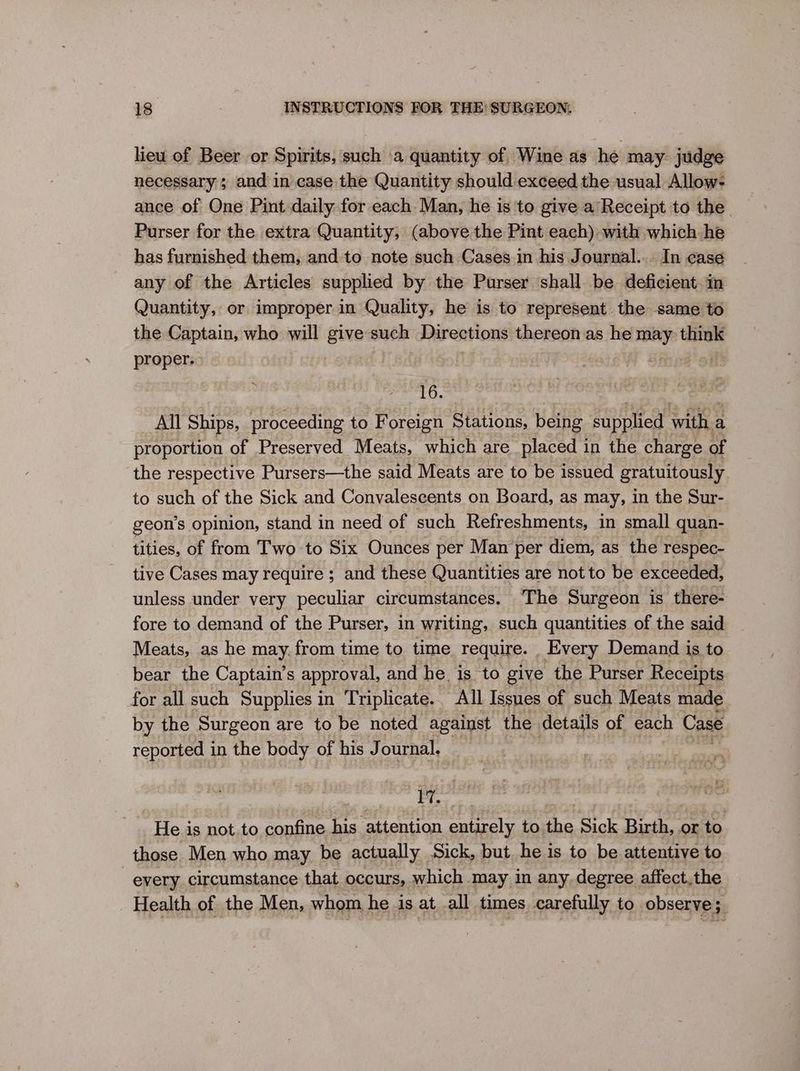 lieu of Beer or Spirits, such a quantity of Wine as he may. judge necessary ; and in case the Quantity should exceed the usual Allow- ance of One Pint daily for each. Man, he is to give a Receipt to the Purser for the extra Quantity, (above the Pint each) with which he has furnished them, and to note such Cases in his Journal... In ¢ase any of the Articles supplied by the Purser shall be deficient. in Quantity, or improper in Quality, he is to represent. the same to the Captain, who will ene such Directions thereon as he _ pei proper: 16. All Ships, proceeding to Foreign Stations, being supplied with a proportion of Preserved Meats, which are placed in the charge of the respective Pursers—the said Meats are to be issued gratuitously to such of the Sick and Convalescents on Board, as may, in the Sur- geon’s opinion, stand in need of such Refreshments, in small quan- tities, of from Two to Six Ounces per Man per diem, as the respec- tive Cases may require ; and these Quantities are not to be exceeded, unless under very peculiar circumstances. ‘The Surgeon is there- fore to demand of the Purser, in writing, such quantities of the said Meats, as he may. from time to time require. _Every Demand is to bear the Captain’s approval, and he is to give the Purser Receipts for all such Supplies in Triplicate. All Issues of such Meats made by the Surgeon are to be noted against the details of each Case reported in the body of his Journal. FT, He is not.to confine his attention entirely to the Sick Birth, or to those Men who may be actually Sick, but he is to be attentive to every circumstance that occurs, which may in any degree affect.the Health of the Men, whom he is at all times carefully to observe;