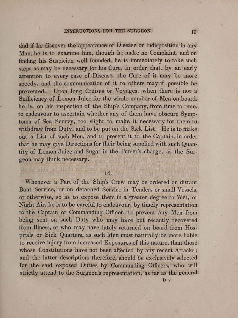and-if he discover the appearance of Disease or Indisposition in any Man, he is to examine him, though he make no Complaint, and on finding his Suspicion well founded, he is immediately to take such steps-as may be necessary. for his Cure, in; order that, by an early attention to every case of Disease, the Cure of it may be more speedy, and the communication of it to others. may if possible be prevented.. Upon long Cruises or Voyages, when there is not: a Sufficiency of Lemon Juice for the whole number of Men on. board, he is, on his inspection of the Ship’s Company, from time to time, to endeavour to ascertain whether any of them have obscure Symp- toms of Sea Scurvy, too slight to. make it necessary for them to withdraw from Duty, and to be put on the Sick List. He is to make out a List of.such Men, and to present.it to the Captain, in order that he may give Directions for their being supplied with such Quan- tity of Lemon Juice and Sugar 1 in the Purser’s Chas”: as the Sur- geon may think necessary. 18. Whenever a Part of the Ship's Crew may be ordered on distant Boat Service, or on detached Service in Tenders or small Vessels, or otherwise, so as to. expose them in.a greater degree to Wet, or Night Air, he is to be careful to endeavour, by timely representation to the Captain or Commanding Officer, to prevent any Men from being sent on such Duty who may have but recently recovered from Illness, or who may have lately returned on board from Hos- pitals or Sick Quarters, as such Men must naturally be more liabie to receive injury from increased Exposures of this nature, than those whose Constitutions have not been affected by any recent Attacks ; and the latter description, therefore, should be exclusively selected for the said exposed Duties by Commanding Officers, who will strictly attend to the Surgeon’s representation, as far as the general D 2