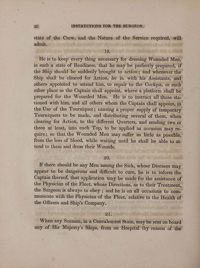 state of the Crew, ead the Nature of the Service required, tails admit. a 19. He is to a every thing necessary for dressing Wounded Men, in such a state of Readiness, that he may be perfectly prepared, if the Ship should be suddenly brought to action; and whenever the Ship shall be cleared for Action, he is, with his Assistants, and others appointed to attend him, to repair to the Cockpit, or such other place as the Captain shall appoint, where a platform shall be prepared for the Wounded Men. He is to instruct all those sta~ tioned with him, and all others whom the Captain shall appoint, in the Use of the Tourniquet; causing a proper supply of temporary Tourniquets to be made, and distributing several of them, when clearing for Action, to the different Quarters, and sending two or three at least, into each Top, to be applied as occasion may re- quire; so that the Wounded Men may suffer as little as possible, from the loss of blood, while waiting until he shall be able to at- tend to them and dress their Wounds. 20. If there should be any Men among the Sick, whose Diseases may appear to be dangerous and difficult to cure, he is to inform the Captain thereof, that application may be made for the assistance of the Physician of the Fleet, whose Directions, as to their Treatment, the Surgeon is always to obey ; and he is on all occasions to com- municate with the Physician of the Fleet, relative to the Health of the Officers and Ship’s Company. 21. When any Seamen, in a Convalescent State, may be sent on board any of His Majesty’s Ships, from an Hospital (by reason of the’
