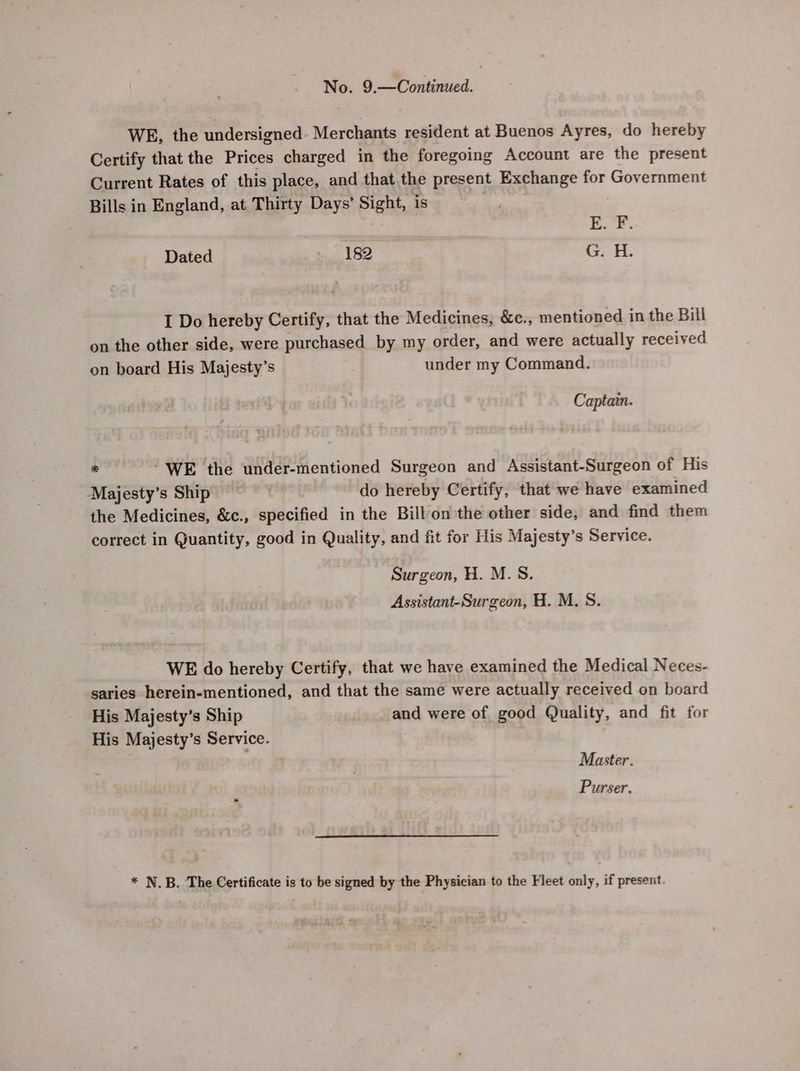 WE, the undersigned. Merchants resident at Buenos Ayres, do hereby Certify that the Prices charged in the foregoing Account are the present Current Rates of this place, and that the present Exchange for Government Bills in England, at Thirty Days’ Sight, is to i : TL. q Dated 182 I Do hereby Certify, that the Medicines, &amp;c., mentioned in the Bill on the other side, were purchased by my order, and were actually received on board His Majesty’s under my Command. Captain. ° “WE the under-mentioned Surgeon and Assistant-Surgeon of His Majesty’s Ship do hereby Certify, that we have examined the Medicines, &amp;c., specified in the Bill on the other side, and find them correct in Quantity, good in Quality, and fit for His Majesty’s Service. Surgeon, H. M.S. Assistant-Surgeon, H. M.S. WE do hereby Certify, that we have examined the Medical Neces- saries herein-mentioned, and that the same were actually received on board His Majesty’s Ship and were of good Quality, and fit for His Majesty’s Service. Master. Purser. * N.B. The Certificate is to be signed by the Physician to the Fleet only, if present.