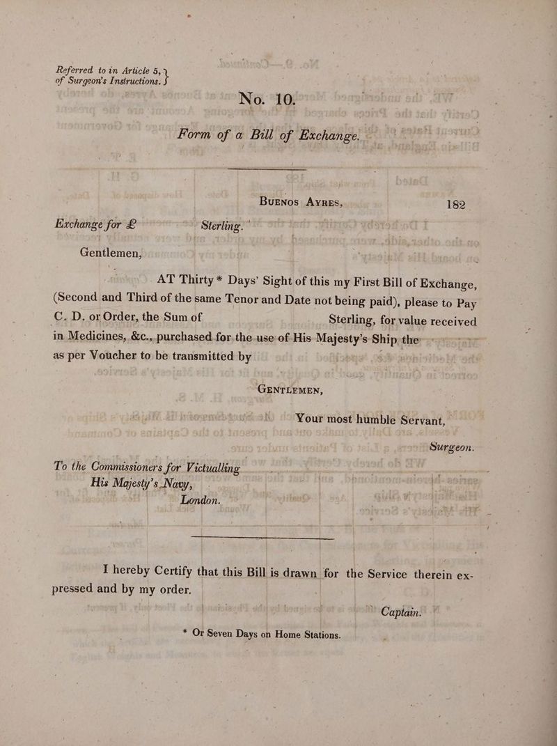 of Surgeon’s Instructions. No. 10. Form of a Bull of Exchange. | Buenos AYRES, 182 Exchange for £ Sterling. ’ Gentlemen, AT Thirty * Days’ Sight of this my First Bill of Exchange, (Second and Third of the same Tenor and Date not being paid), please to Pay C. D. or Order, the Sum of Sterling, for value received in Medicines, &amp;c.,. purchased for the use of His BR s re the as per Voucher to be transmitted by GENTLEMEN, Your most humble Servant, Surgeon. To the Comnusstoners for Victualling His Majesty’s_ Navy, London. I hereby Certify that this Bill is drawn for the Service therein ex- pressed and by my order. Captain. * Or Seven Days on Home Stations.
