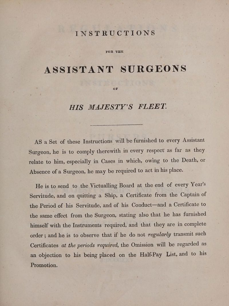 INSTRUCTIONS FOR THE ASSISTANT SURGEONS OF HIS MAJESTY’S FLEET. AS a Set of these Instructions will be furnished to every Assistant Surgeon, he is to comply therewith in every respect as far as they relate to him, especially in Cases in which, owing to the Death, or Absence of a Surgeon, he may be required to act in his place. He is to send to the Victualling Board at the end of every Year's Servitude, and on quitting a Ship, a Certificate from the Captain of the Period of his Servitude, and of his Conduct—and a Certificate to the same effect from the Surgeon, stating also that he has furnished himself with the Instruments required, and that they are in complete order; and he is to observe that if he do not regularly transmit such Certificates at the periods required, the Omission will be regarded as an objection to his being placed on the Half-Pay List, and to his Promotion.