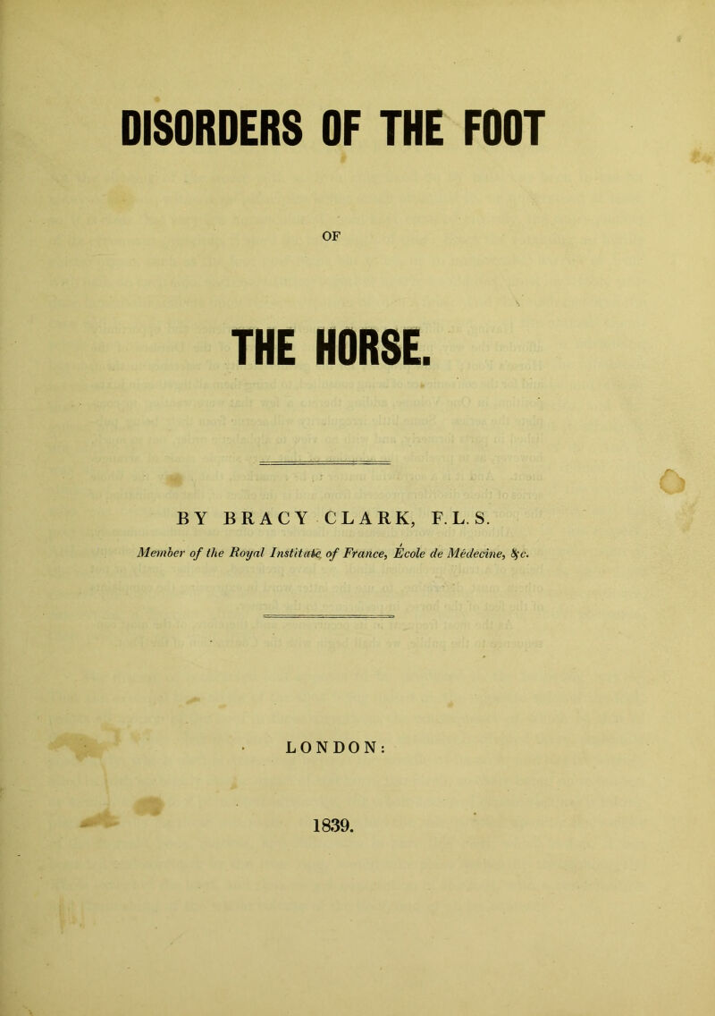 DISORDERS OF THE FOOT OF THE HORSE. BY BRACY CLARK, F.L. S. Member of the Royal Institute, of France, Ecole de Medecine, tyc. LONDON: 1839.