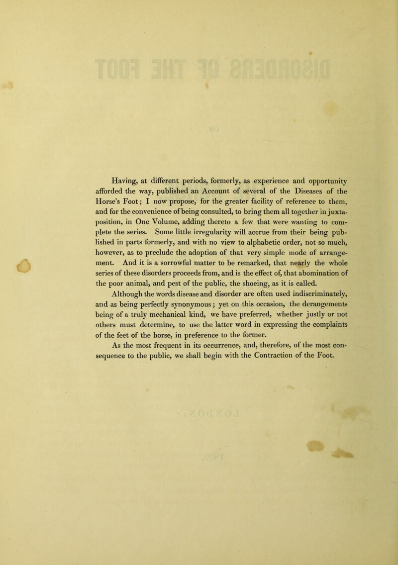 Having, at different periods, formerly, as experience and opportunity afforded the way, published an Account of sevex-al of the Diseases of the Horse’s Foot; I now propose, for the greater facility of reference to them, and for the convenience of being consulted, to bring them all together in juxta- position, in One Volume, adding thereto a few that were wanting to com- plete the series. Some little irregularity will accrue from their being pub- lished in parts formerly, and with no view to alphabetic order, not so much, however, as to preclude the adoption of that very simple mode of arrange- ment. And it is a sorrowful matter to be remarked, that nearly the whole series of these disorders proceeds from, and is the effect of, that abomination of the poor animal, and pest of the public, the shoeing, as it is called. Although the words disease and disorder are often used indiscriminately, and as being perfectly synonymous; yet on this occasion, the derangements being of a truly mechanical kind, we have preferred, whether justly or not others must determine, to use the latter word in expressing the complaints of the feet of the horse, in preference to the former. As the most frequent in its occurrence, and, therefore, of the most con- sequence to the public, we shall begin with the Contraction of the Foot.