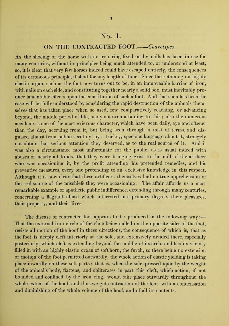 No. 1. ON THE CONTRACTED FOOT. Coarctipes. As the shoeing of the horse with an iron ring fixed on by nails has been in use for many centuries, without its principles being much attended to, or understood at least, so, it is clear that very few horses indeed could have escaped entirely, the consequences of its erroneous principle, if shod for any length of time. Since the retaining an highly elastic organ, such as the foot now turns out to be, in an immoveable barrier of iron, with nails on each side, and constituting together nearly a solid box, must inevitably pro- duce lamentable effects upon the constitution of such a foot. And that such has been the case will be fully understood by considering the rapid destruction of the animals them- selves that has taken place when so used, few comparatively reaching, or advancing beyond, the middle period of life, many not even attaining to this ; also the numerous accidents, some of the most grievous character, which have been daily, aye and oftener than the day, accruing from it, but being seen through a mist of terms, and dis- guised almost from public scrutiny, by a tricksy, specious language about it, strangely not obtain that serious attention they deserved, as to the real source of it. And it was also a circumstance most unfortunate for the public, as is usual indeed with abuses of nearly all kinds, that they were bringing grist to the mill of the artificer who was occasioning it, by the profit attending his pretended remedies, and his preventive measures, every one pretending to an exclusive knowledge in this respect. Although it is now clear that these artificers themselves had no true apprehension of the real source of the mischiefs they were occasioning. The affair affords us a most remarkable example of apathetic public indifference, extending through many centuries, concerning a flagrant abuse which interested in a primary degree, their pleasures, their property, and their lives. The disease of contracted foot appears to be produced in the following way That the external iron circle of the shoe being nailed on the opposite sides of the foot, resists all motion of the hoof in these directions, the consequence of which is, that as the foot is deeply cleft interiorly at the sole, and extensively divided there, especially posteriorly, which cleft is extending beyond the middle of its arch, and has its vacuity filled in with an highly elastic organ of soft horn, the furch, so there being no extension or motion of the foot permitted outwardly, the whole action of elastic yielding is taking place inwardly on these soft parts ; that is, when the sole, pressed upon by the weight of the animal’s body, flattens, and obliterates in part this cleft, which action, if not bounded and confined by the iron ring, would take place outwardly throughout the whole extent of the hoof, and thus we get contraction of the foot, with a condensation and diminishing of the whole volume of the hoof, and of all its contents.
