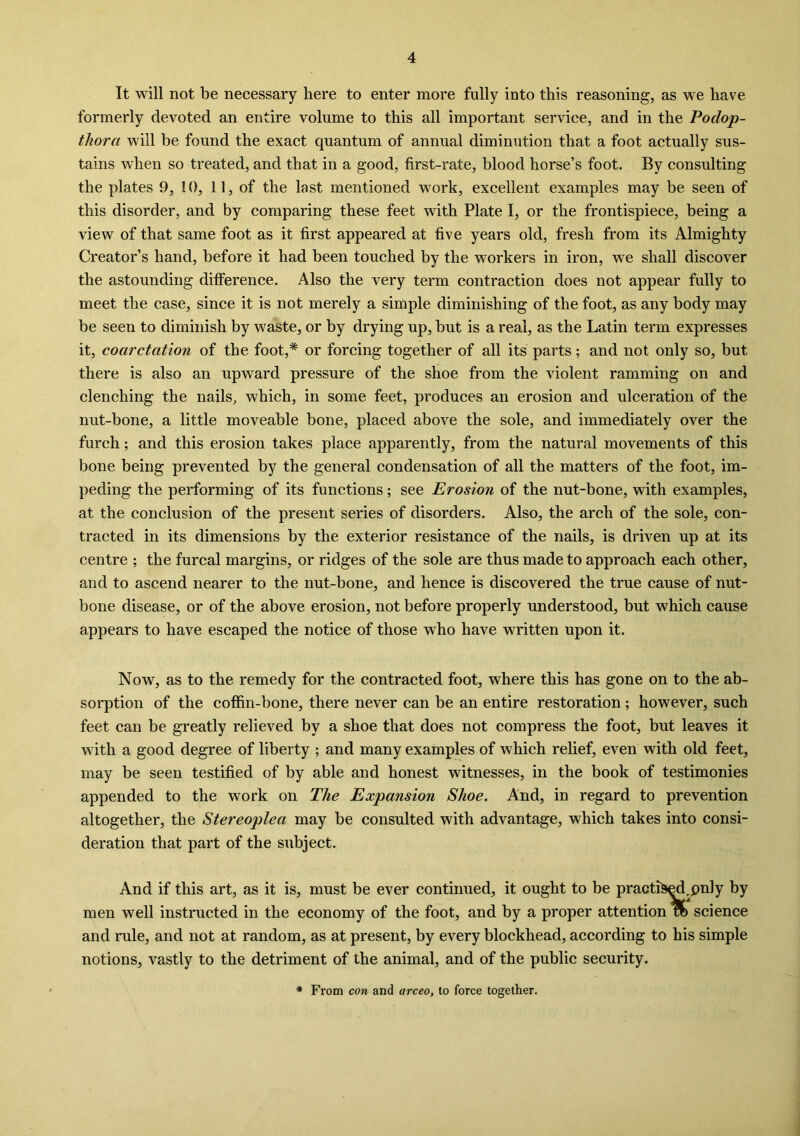 It will not be necessary here to enter more fully into this reasoning, as we have formerly devoted an entire volume to this all important service, and in the Podop- thora will be found the exact quantum of annual diminution that a foot actually sus- tains when so treated, and that in a good, first-rate, blood horse’s foot. By consulting the plates 9, 10, 11, of the last mentioned work, excellent examples may be seen of this disorder, and by comparing these feet with Plate I, or the frontispiece, being a view of that same foot as it first appeared at five years old, fresh from its Almighty Creator’s hand, before it had been touched by the workers in iron, we shall discover the astounding difference. Also the very term contraction does not appear fully to meet the case, since it is not merely a simple diminishing of the foot, as any body may be seen to diminish by waste, or by drying up, but is a real, as the Latin term expresses it, coarctation of the foot,* or forcing together of all its parts; and not only so, but there is also an upward pressure of the shoe from the violent ramming on and clenching the nails, which, in some feet, produces an erosion and ulceration of the nut-bone, a little moveable bone, placed above the sole, and immediately over the furch; and this erosion takes place apparently, from the natural movements of this bone being prevented by the general condensation of all the matters of the foot, im- peding the performing of its functions; see Erosion of the nut-bone, with examples, at the conclusion of the present series of disorders. Also, the arch of the sole, con- tracted in its dimensions by the exterior resistance of the nails, is driven up at its centre ; the furcal margins, or ridges of the sole are thus made to approach each other, and to ascend nearer to the nut-bone, and hence is discovered the true cause of nut- bone disease, or of the above erosion, not before properly understood, but which cause appears to have escaped the notice of those who have written upon it. Now, as to the remedy for the contracted foot, where this has gone on to the ab- sorption of the coffin-bone, there never can be an entire restoration; however, such feet can be greatly relieved by a shoe that does not compress the foot, but leaves it with a good degree of liberty ; and many examples of which relief, even with old feet, may be seen testified of by able and honest witnesses, in the book of testimonies appended to the work on The Expansion Shoe. And, in regard to prevention altogether, the Stereoplea may be consulted with advantage, which takes into consi- deration that part of the subject. And if this art, as it is, must be ever continued, it ought to be practiced.pnly by men well instructed in the economy of the foot, and by a proper attention flb science and rule, and not at random, as at present, by every blockhead, according to his simple notions, vastly to the detriment of the animal, and of the public security. * From con and arceo, to force together.
