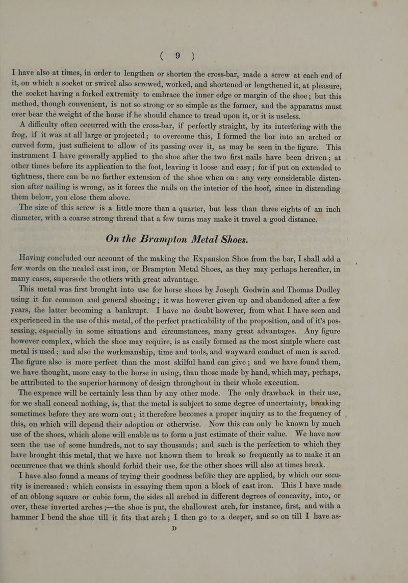 Ce) I have also at times, in order to lengthen or shorten the cross-bar, made a screw at each end of it,.on which a socket or swivel also screwed, worked, and shortened or lengthened it, at pleasure, the socket having a forked extremity to embrace the inner edge or margin of the shoe; but this method, though convenient, is not so strong or so simple as the former, and the apparatus must ever bear the weight of the horse if he should chance to tread upon it, or it is useless. A difficulty often occurred with the cross-bar, if perfectly straight, by its interfering with the frog, if it was at all large or projected; to overcome this, I formed the bar into an arched or curved form, just sufficient to allow of its passing over it, as may be seen in the figure. This instrument I have generally applied to the shoe after the two first nails have been driven; at other times before its application to the foot, leaving it loose and easy ; for if put on extended to tightness, there can be no farther extension of the shoe when on: any very considerable disten- sion after nailing is wrong, as it forces the nails on the interior of the hoof, since in distending them below, you close them above. The size of this screw is a little more than a quarter, but less than three eights of an inch diameter, with a coarse strong thread that a few turns may make it travel a good distance. On the Brampton Metal Shoes. Having concluded our account of the making the Expansion Shoe from the bar, I shall add a few words on the nealed cast iron, or Brampton Metal Shoes, as they may perhaps hereafter, in many cases, supersede the others with great advantage. This metal was first brought into use for horse shoes by Joseph Godwin and Thomas Dudley using it for common and general shoeing; it was however given up and abandoned after a few years, the latter becoming a bankrupt. I have no doubt however, from what I have seen and experienced in the use of this metal, of the perfect practicability of the proposition, and of it’s pos- sessing, especially in some situations and circumstances, many great advantages. Any figure however complex, which the shoe may require, is as easily formed as the most siniple where cast metal is used ; and also the workmanship, time and tools, and wayward conduct of men is saved. The figure also is more perfect than the most skilful hand can give; and we have found them, we have thought, more easy to the horse in using, than those made by hand, which may, perhaps, be attributed to the superior harmony of design throughout in their whole execution. The expence will be certainly less than by any other mode. The only drawback in their use, for we shall conceal nothing, is, that the metal is subject to some degree of uncertainty, breaking sometimes before they are worn out; it therefore becomes a proper inquiry as to the frequency of . this, on which will depend their adoption or otherwise. Now this can only be known by much use of the shoes, which alone will enable us to form a just estimate of their value. We have now seen the use of some hundreds, not to say thousands; and such is the perfection to which they have brought this metal, that we have not known them to break so frequently as to make it an occurrence that we think should forbid their use, for the other shoes will also at times break. I have also found a means of trying their goodness before they are applied, by which our secu- rity is increased: which consists in essaying them upon a block of cast iron. This I have made of an oblong square or cubic form, the sides all arched in different degrees of concavity, into, or over, these inverted arches ;—the shoe is put, the shallowest arch, for instance, first, and with a hammer I bend the shoe till it fits that arch; I then go to a deeper, and so on till I have as- D