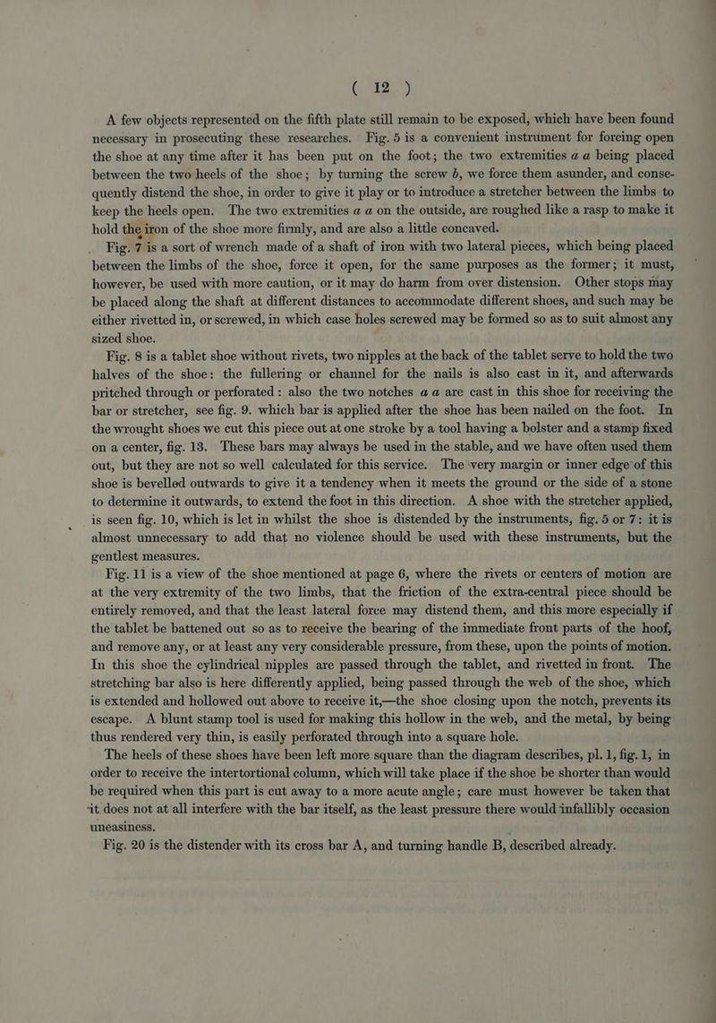 (2) A few objects represented on the fifth plate still remain to be exposed, which have been found necessary in prosecuting these researches. Fig. 5 is a convenient instrument for forcing open the shoe at any time after it has been put on the foot; the two extremities a a being placed between the two heels of the shoe; by turning the screw 8, we force them asunder, and conse- quently distend the shoe, in order to give it play or to introduce a stretcher between the limbs to keep the heels open. The two extremities a a on the outside, are roughed like a rasp to make it hold the iron of the shoe more firmly, and are also a little concaved. Fig. 7 is a sort of wrench made of a shaft of iron with two lateral pieces, which being placed between the limbs of the shoe, force it open, for the same purposes as the former; it must, however, be used with more caution, or it may do harm from over distension. Other stops may be placed along the shaft at different distances to accommodate different shoes, and such may be either rivetted in, or screwed, in which case holes screwed may be formed so as to suit almost any sized shoe. Fig. 8 is a tablet shoe without rivets, two nipples at the back of the tablet serve to hold the two halves of the shoe: the fullering or channel for the nails is also cast in it, and afterwards pritched through or perforated: also the two notches aa are cast in this shoe for receiving the bar or stretcher, see fig. 9. which bar is applied after the shoe has been nailed on the foot. In the wrought shoes we cut this piece out at one stroke by a tool having a bolster and a stamp fixed on a center, fig. 13. These bars may always be used in the stable, and we have often used them out, but they are not so well calculated for this service. The very margin or inner edge’ of this shoe is bevelled outwards to give it a tendency when it meets the ground or the side of a stone to determine it outwards, to extend the foot in this direction. A shoe with the stretcher applied, is seen fig. 10, which is let in whilst the shoe is distended by the instruments, fig. 5 or 7: it is almost unnecessary to add that no violence should be used with these instruments, but the gentlest measures. Fig. 11 is a view of the shoe mentioned at page 6, where the rivets or centers of motion are at the very extremity of the two limbs, that the friction of the extra-central piece should be entirely removed, and that the least lateral force may distend them, and this more especially if the tablet be battened out so as to receive the bearing of the immediate front parts of the hoof, and remove any, or at least any very considerable pressure, from these, upon the points of motion. In this shoe the cylindrical nipples are passed through the tablet, and rivetted in front. The stretching bar also is here differently applied, being passed through the web of the shoe, which is extended and hollowed out above to receive it,—the shoe closing upon the notch, prevents its escape. A blunt stamp tool is used for making this hollow in the web, and the metal, by being thus rendered very thin, is easily perforated through into a square hole. The heels of these shoes have been left more square than the diagram describes, pl. 1, fig. 1, in order to receive the intertortional column, which will take place if the shoe be shorter than would be required when this part is cut away to a more acute angle; care must however be taken that it. does not at all interfere with the bar itself, as the least pressure there would infallibly occasion uneasiness. Fig. 20 is the distender with its cross bar A, and turning handle B, described already.