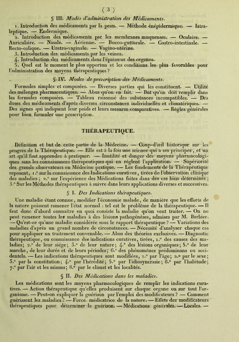 1. Introduction des médicaments par la peau. — Méthode énépidermique. — Iatra- leptique. — Endermique. 2. Introduction des médicaments par les membranes muqueuses. — Oculaire. — Auriculaire. — Nasale. — Aérienne. — Bucco-gutturale. — Gastro-intestinale. — Recto-colique. — Uretro-vaginale. — Vagino-utérine. 3. Introduction des médicaments par les veines. 4- Introduction des médicaments dans l’épaisseur des organes. 5. Quel est le moment le plus opportun et les conditions les plus favorables pour l’administration des moyens thérapeutiques ? § IA. Modes de prescription des Médicaments. Formules simples et composées. — Diverses parties qui les constituent. — Utilité des mélanges pharmaceutiques. — Abus qu’on en fait. — But qu’on doit remplir dans les formules composées. — Tableau raisonné des substances incompatibles. — Des doses des médicaments d’après diverses circonstances individuelles et climatériques. — Des signes qui indiquent leur poids et leurs mesures comparatives. — Règles générales pour bien formuler une prescription. THÉRAPEUTIQUE. Définition et but de cette partie de la Médecine. — Goup-d’œil historique sur les progrès de la Thérapeutique. — Elle est à la fois une science qui a ses principes , et un art qu’il faut apprendre à pratiquer. — Inutilité et danger des moyens pharmacologi- ques sans les connaissances thérapeutiques qui en règlent l’application. — Supériorité des grands observateurs en Médecine pratique. — Les fondements de la Thérapéutique reposent, 1.° sur la connaissance des Indications curatives, tirées de l’observation clinique des maladies ; 2.0 sur l’expérience des Médications faites dans des cas bien déterminés ; 3.° Sur les Méthodes thérapeutiques à suivre dans leurs applications diverses et successives. § I. Des Indications thérapeutiques. Une maladie étant connue, modifier l’économie malade, de manière que les efforts de la nature puissent ramener l’état normal : tel est le problème de la thérapeutique. — Il faut donc d’abord connaître en quoi consiste la maladie qu’on veut traiter. — On ne peut ramener toutes lest maladies à des lésions pathogénèses, admises par M. Barbier. — Qu’est-ce qu’une maladie considérée sous le rapport thérapeutique ? — Variations des maladies d’après un grand nombre de circonstances. — Nécessité d’analyser chaque cas pour appliquer un traitement convenable. — Abus des théories exclusives. — Diagnostic thérapeutique, ou connaissance des indications curatives, tirées, i.° des causes des ma- ladies; 2.0 de leur siège; 3.° de leur nature; 4*° des lésions organiques ; 5.° de leur marche, de leur durée et de leurs périodes; 6.° des phénomènes prédominans ou acci- dentels. — Les indications thérapeutiques sont modifiées, i.° par l’âge; 2.0 parle sexe; 3.° parla constitution; 4*° par l’hérédité; 5.° par l’idiosyncrasie; 6.° par l’habitude; 7.0 par l’air et les saisons; 8.° par le climat et les localités. § II. Des Médications dans les maladies. Les médications sont les moyens pharmacologiques de remplir les indications cura- tives. — Action thérapeutique qu’elles produisent sur chaque organe ou sur tout l’or- ganisme. — Peut-on expliquer la guérison par l’emploi des modificateurs ? — Comment guérissent les maladies? — Force médicatrice de la nature. — Effets des modificateurs thérapeutiques pour déterminer la guérison. — Médications générales. — Locales. —