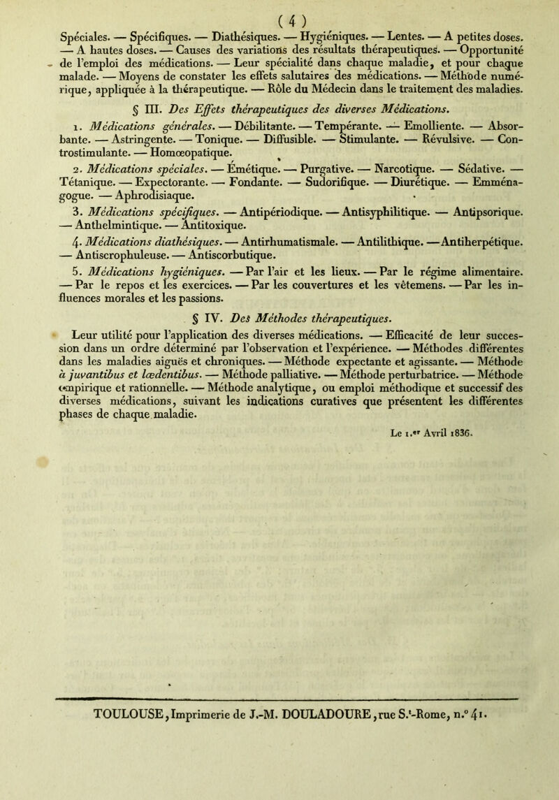 Spéciales. — Spécifiques. — Diathésiques. — Hygiéniques. — Lentes. — A petites doses. — A hautes doses. — Causes des variations des résultats thérapeutiques. — Opportunité » de l’emploi des médications. — Leur spécialité dans chaque maladie, et pour chaque malade. — Moyens de constater les effets salutaires des médications. — Méthode numé- rique, appliquée à la thérapeutique. — Rôle du Médecin dans le traitement des maladies. § III. Des Effets thérapeutiques des diverses Médications. x. Médications générales. — Débilitante. — Tempérante. — Emolliente. —Absor- bante. — Astringente. — Tonique. — Diffusible. — Stimulante. — Révulsive. — Con- trostimulante. — Homœopatique. 2. Médications spéciales. — Emétique. — Purgative. — Narcotique. — Sédative. — Tétanique. — Expectorante. — Fondante. — Sudorifique. — Diurétique. — Emména- gogue. — Aphrodisiaque. 3. Médications spécifiques. —Antipériodique.—Antisyphilitique. — Antipsorique. — Anthelmintique. — Antitoxique. 4* Médications diathésiques. — Antirhumatismale. —Antilithique. —Antiherpétique. — Antiscrophuleuse. — Antiscorbutique. 5. Médications hygiéniques. —Par l’air et les lieux. — Par le régime alimentaire. — Par le repos et les exercices. — Par les couvertures et les vêtemens. — Par les in- fluences morales et les passions. § IV. Des Méthodes thérapeutiques. Leur utilité pour l’application des diverses médications. — Efficacité de leur succes- sion dans un ordre déterminé par l’observation et l’expérience. — Méthodes différentes dans les maladies aiguës et chroniques. — Méthode expectante et agissante. — Méthode à juvantibus et lœdentibus. — Méthode palliative. — Méthode perturbatrice. — Méthode ompirique et rationnelle. — Méthode analytique, ou emploi méthodique et successif des diverses médications, suivant les indications curatives que présentent les différentes phases de chaque maladie. Le i.«r Avril i836. TOULOUSE,Imprimerie de J.-M. DOULADOURE,rue S.'-Rome, n.°4i-