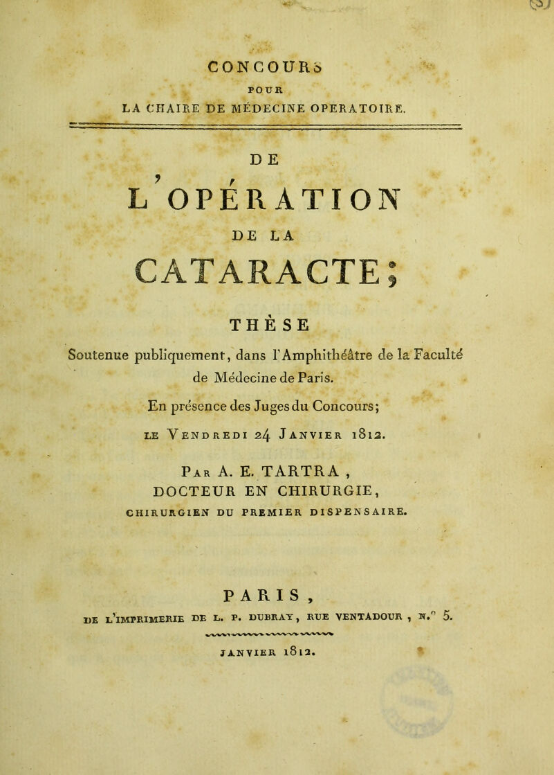 w CONCOUKû POUR LA CHAIRE DE MÉDECINE OPERATOIRE. D E l’opération DE LA cataracte; THÈSE Soutenue publiquement, dans l’Amphithéâtre de la Faculté de Médecine de Paris. En présence des Juges du Concours; le Vendredi 24 Janvier 1812. Par A. E. TARTRA , DOCTEUR EN CHIRURGIE, CHIRURGIEN DU PREMIER DISPENSAIRE. PARIS, DE L’IMPRIMERIE DE L. P. DUBRAY, RUE VENTÀDOUR , N.° 5. JANVIER l8l2.